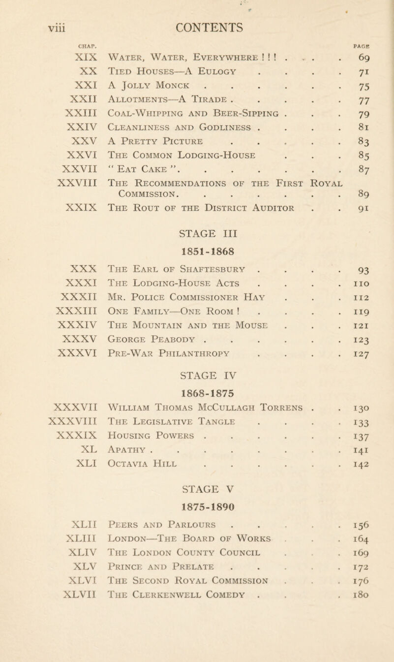 CHAF. PAGE XIX Water, Water, Everywhere ! ! ! . „ . . 69 XX Tied Houses—A Eulogy .... 71 XXI A Jolly Monck ...... 75 XXII Allotments—A Tirade ..... 77 XXIII Coal-Whipping and Beer-Sipping ... 79 XXIV Cleanliness and Godliness . . . .81 XXV A Pretty Picture ..... 83 XXVI The Common Lodging-House ... 85 XXVII “ Eat Cake ”.87 XXVIII The Recommendations of the First Royal Commission. ...... 89 XXIX The Rout of the District Auditor . . 91 STAGE III 1851-1868 XXX The Earl of Shaftesbury . . . -93 XXXI The Lodging-House Acts . . . .110 XXXII Mr. Police Commissioner Hay . . .112 XXXIII One Family—One Room ! . . . .119 XXXIV The Mountain and the Mouse . . .121 XXXV George Peabody . . . . . .123 XXXVI Pre-War Philanthropy .... 127 STAGE IV 1868-1875 XXXVII William Thomas McCullagh Torrens . -130 XXXVIII The Legislative Tangle . . . 133 XXXIX Housing Powers ...... 137 XL Apathy ........ 141 XLI Octavia Hill ...... 142 STAGE V 1875-1890 XLII Peers and Parlours . . . . -156 XLIII London—The Board of Works . . 164 XLIV The London County Council . . 169 XLV Prince and Prelate . . . . .172 XLVI The Second Royal Commission . . .176 XLVII The Clerkenwell Comedy . . .180