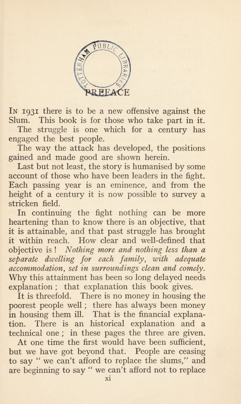 In 1931 there is to be a new offensive against the Slum. This book is for those who take part in it. The struggle is one which for a century has engaged the best people. The way the attack has developed, the positions gained and made good are shown herein. Last but not least, the story is humanised by some account of those who have been leaders in the fight. Each passing year is an eminence, and from the height of a century it is now possible to survey a stricken field. In continuing the fight nothing can be more heartening than to know there is an objective, that it is attainable, and that past struggle has brought it within reach. How clear and well-defined that objective is ! Nothing more and• nothing less than a separate dwelling for each family, with adequate accommodation, set in surroundings clean and comely. Why this attainment has been so long delayed needs explanation ; that explanation this book gives. It is threefold. There is no money in housing the poorest people well; there has always been money in housing them ill. That is the financial explana¬ tion. There is an historical explanation and a technical one ; in these pages the three are given. At one time the first would have been sufficient, but we have got beyond that. People are ceasing to say “ we can't afford to replace the slums, and are beginning to say “ we can't afford not to replace