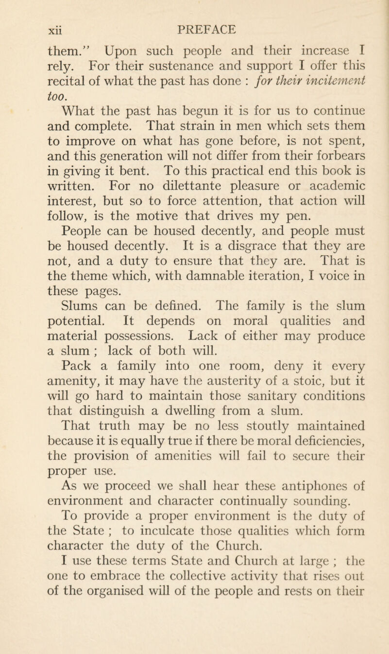 them.” Upon such people and their increase I rely. For their sustenance and support I offer this recital of what the past has done : for their incitement too. What the past has begun it is for us to continue and complete. That strain in men which sets them to improve on what has gone before, is not spent, and this generation will not differ from their forbears in giving it bent. To this practical end this book is written. For no dilettante pleasure or academic interest, but so to force attention, that action will follow, is the motive that drives my pen. People can be housed decently, and people must be housed decently. It is a disgrace that they are not, and a duty to ensure that they are. That is the theme which, with damnable iteration, I voice in these pages. Slums can be defined. The family is the slum potential. It depends on moral qualities and material possessions. Lack of either may produce a slum ; lack of both will. Pack a family into one room, deny it every amenity, it may have the austerity of a stoic, but it will go hard to maintain those sanitary conditions that distinguish a dwelling from a slum. That truth may be no less stoutly maintained because it is equally true if there be moral deficiencies, the provision of amenities will fail to secure their proper use. As we proceed we shall hear these antiphones of environment and character continually sounding. To provide a proper environment is the duty of the State ; to inculcate those qualities which form character the duty of the Church. I use these terms State and Church at large ; the one to embrace the collective activity that rises out of the organised will of the people and rests on their