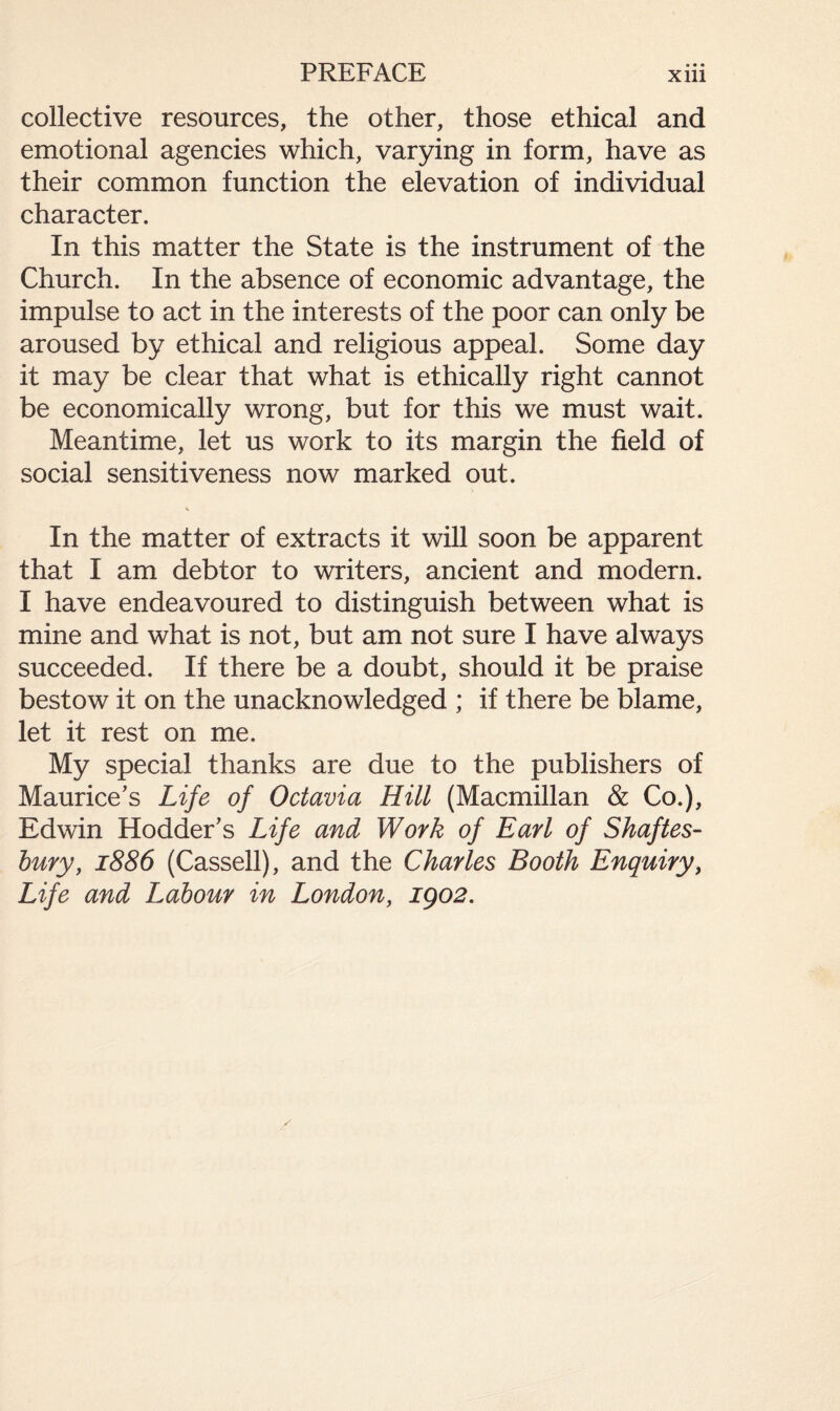 collective resources, the other, those ethical and emotional agencies which, varying in form, have as their common function the elevation of individual character. In this matter the State is the instrument of the Church. In the absence of economic advantage, the impulse to act in the interests of the poor can only be aroused by ethical and religious appeal. Some day it may be clear that what is ethically right cannot be economically wrong, but for this we must wait. Meantime, let us work to its margin the field of social sensitiveness now marked out. In the matter of extracts it will soon be apparent that I am debtor to writers, ancient and modern. I have endeavoured to distinguish between what is mine and what is not, but am not sure I have always succeeded. If there be a doubt, should it be praise bestow it on the unacknowledged ; if there be blame, let it rest on me. My special thanks are due to the publishers of Maurice's Life of Octavia Hill (Macmillan & Co.), Edwin Hodder's Life and Work of Earl of Shaftes¬ bury, 1886 (Cassell), and the Charles Booth Enquiry, Life and Labour in London, igo2.
