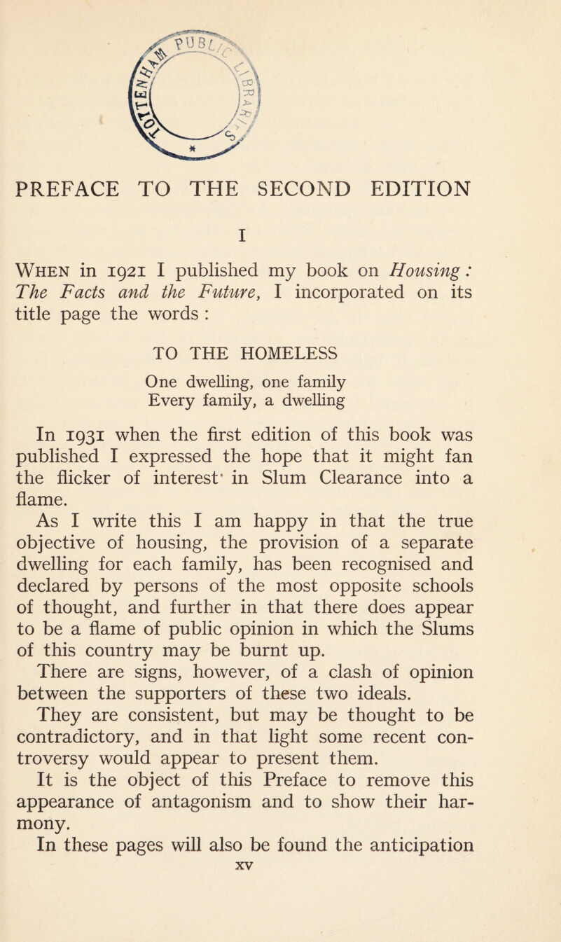 PREFACE TO THE SECOND EDITION I When in 1921 I published my book on Housing: The Facts and the Future, I incorporated on its title page the words : TO THE HOMELESS One dwelling, one family Every family, a dwelling In 1931 when the first edition of this book was published I expressed the hope that it might fan the flicker of interest* in Slum Clearance into a flame. As I write this I am happy in that the true objective of housing, the provision of a separate dwelling for each family, has been recognised and declared by persons of the most opposite schools of thought, and further in that there does appear to be a flame of public opinion in which the Slums of this country may be burnt up. There are signs, however, of a clash of opinion between the supporters of these two ideals. They are consistent, but may be thought to be contradictory, and in that light some recent con¬ troversy would appear to present them. It is the object of this Preface to remove this appearance of antagonism and to show their har¬ mony. In these pages will also be found the anticipation