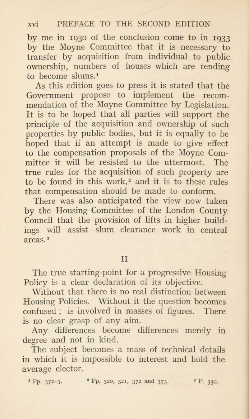 by me in 1930 of the conclusion come to in 1933 by the Moyne Committee that it is necessary to transfer by acquisition from individual to public ownership, numbers of houses which are tending to become slums.1 As this edition goes to press it is stated that the Government propose to implement the recom¬ mendation of the Moyne Committee by Legislation. It is to be hoped that all parties will support the principle of the acquisition and ownership of such properties by public bodies, but it is equally to be hoped that if an attempt is made to give effect to the compensation proposals of the Moyne Com¬ mittee it will be resisted to the uttermost. The true rules for the acquisition of such property are to be found in this work,2 and it is to these rules that compensation should be made to conform. There was also anticipated the view now taken by the Housing Committee of the London County Council that the provision of lifts in higher build¬ ings will assist slum clearance work in central areas.3 II The true starting-point for a progressive Housing Policy is a clear declaration of its objective. Without that there is no real distinction between Housing Policies. Without it the question becomes confused ; is involved in masses of figures. There is no clear grasp of any aim. Any differences become differences merely in degree and not in kind. The subject becomes a mass of technical details in which it is impossible to interest and hold the average elector. 1 Pp. 372-3. 2 pp. 320, 321, 372 and 373. 3 P. 330.