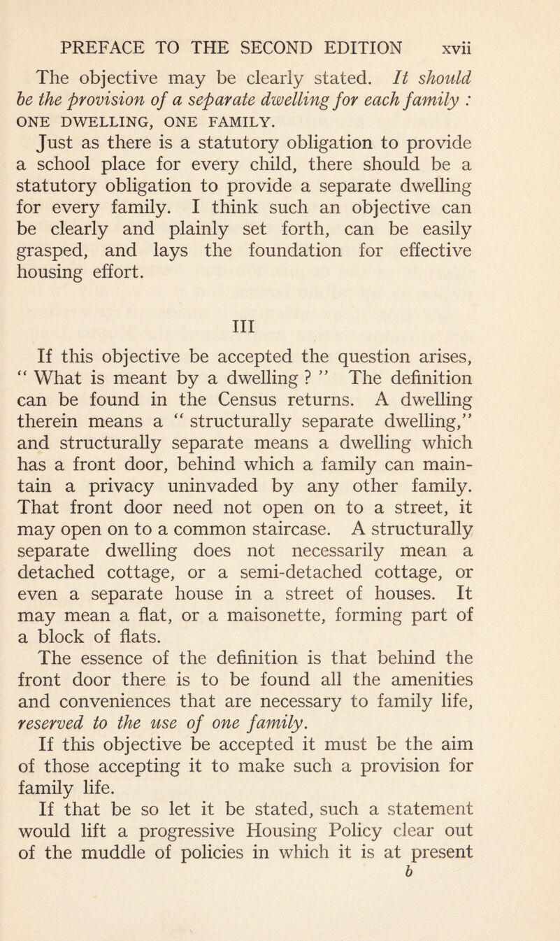The objective may be clearly stated. It should be the provision of a separate dwelling for each family : ONE DWELLING, ONE FAMILY. Just as there is a statutory obligation to provide a school place for every child, there should be a statutory obligation to provide a separate dwelling for every family. I think such an objective can be clearly and plainly set forth, can be easily grasped, and lays the foundation for effective housing effort. Ill If this objective be accepted the question arises, “ What is meant by a dwelling ? ” The definition can be found in the Census returns. A dwelling therein means a “ structurally separate dwelling/' and structurally separate means a dwelling which has a front door, behind which a family can main¬ tain a privacy uninvaded by any other family. That front door need not open on to a street, it may open on to a common staircase. A structurally separate dwelling does not necessarily mean a detached cottage, or a semi-detached cottage, or even a separate house in a street of houses. It may mean a flat, or a maisonette, forming part of a block of flats. The essence of the definition is that behind the front door there is to be found all the amenities and conveniences that are necessary to family life, reserved to the use of one family. If this objective be accepted it must be the aim of those accepting it to make such a provision for family life. If that be so let it be stated, such a statement would lift a progressive Housing Policy clear out of the muddle of policies in which it is at present b
