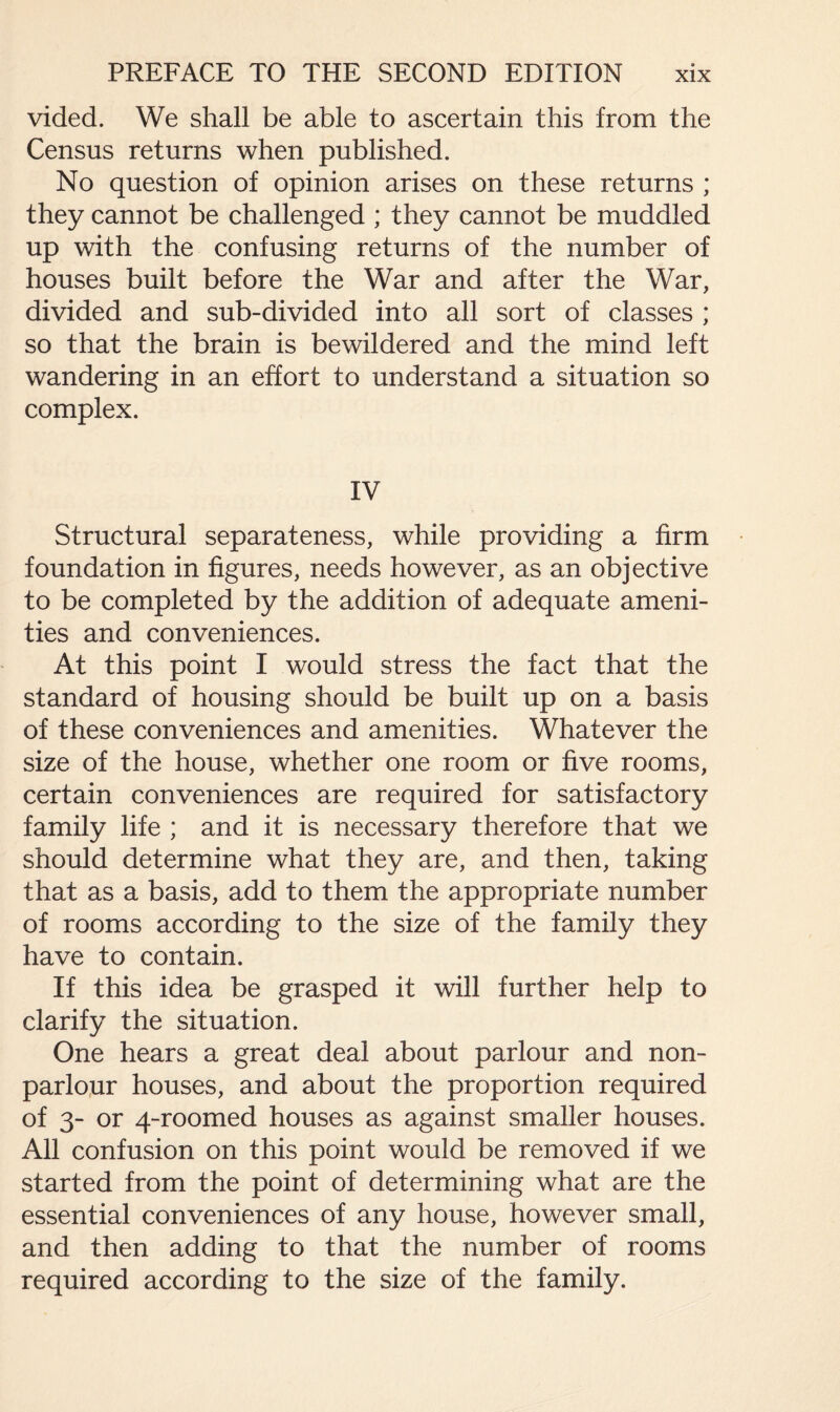vided. We shall be able to ascertain this from the Census returns when published. No question of opinion arises on these returns ; they cannot be challenged ; they cannot be muddled up with the confusing returns of the number of houses built before the War and after the War, divided and sub-divided into all sort of classes ; so that the brain is bewildered and the mind left wandering in an effort to understand a situation so complex. IV Structural separateness, while providing a firm foundation in figures, needs however, as an objective to be completed by the addition of adequate ameni¬ ties and conveniences. At this point I would stress the fact that the standard of housing should be built up on a basis of these conveniences and amenities. Whatever the size of the house, whether one room or five rooms, certain conveniences are required for satisfactory family life ; and it is necessary therefore that we should determine what they are, and then, taking that as a basis, add to them the appropriate number of rooms according to the size of the family they have to contain. If this idea be grasped it will further help to clarify the situation. One hears a great deal about parlour and non¬ parlour houses, and about the proportion required of 3- or 4-roomed houses as against smaller houses. All confusion on this point would be removed if we started from the point of determining what are the essential conveniences of any house, however small, and then adding to that the number of rooms required according to the size of the family.