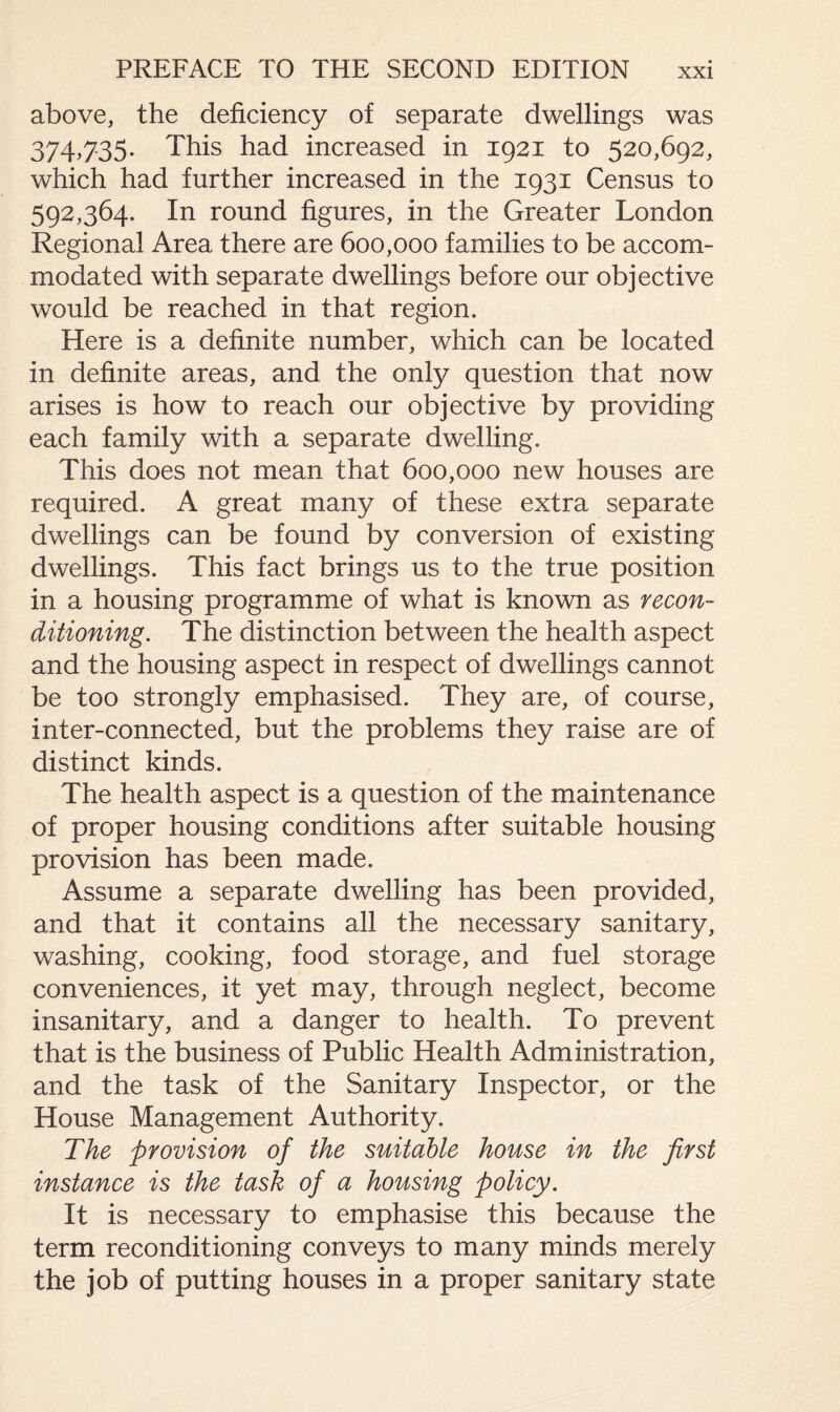 above, the deficiency of separate dwellings was 374,735. This had increased in 1921 to 520,692, which had further increased in the 1931 Census to 592,364. In round figures, in the Greater London Regional Area there are 600,000 families to be accom¬ modated with separate dwellings before our objective would be reached in that region. Here is a definite number, which can be located in definite areas, and the only question that now arises is how to reach our objective by providing each family with a separate dwelling. This does not mean that 600,000 new houses are required. A great many of these extra separate dwellings can be found by conversion of existing dwellings. This fact brings us to the true position in a housing programme of what is known as recon¬ ditioning. The distinction between the health aspect and the housing aspect in respect of dwellings cannot be too strongly emphasised. They are, of course, inter-connected, but the problems they raise are of distinct kinds. The health aspect is a question of the maintenance of proper housing conditions after suitable housing provision has been made. Assume a separate dwelling has been provided, and that it contains all the necessary sanitary, washing, cooking, food storage, and fuel storage conveniences, it yet may, through neglect, become insanitary, and a danger to health. To prevent that is the business of Public Health Administration, and the task of the Sanitary Inspector, or the House Management Authority. The provision of the suitable house in the first instance is the task of a housing policy. It is necessary to emphasise this because the term reconditioning conveys to many minds merely the job of putting houses in a proper sanitary state