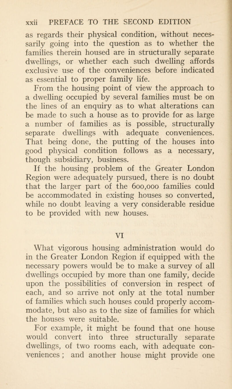 as regards their physical condition, without neces¬ sarily going into the question as to whether the families therein housed are in structurally separate dwellings, or whether each such dwelling affords exclusive use of the conveniences before indicated as essential to proper family life. From the housing point of view the approach to a dwelling occupied by several families must be on the lines of an enquiry as to what alterations can be made to such a house as to provide for as large a number of families as is possible, structurally separate dwellings with adequate conveniences. That being done, the putting of the houses into good physical condition follows as a necessary, though subsidiary, business. If the housing problem of the Greater London Region were adequately pursued, there is no doubt that the larger part of the 600,000 families could be accommodated in existing houses so converted, while no doubt leaving a very considerable residue to be provided with new houses. VI What vigorous housing administration would do in the Greater London Region if equipped with the necessary powers would be to make a survey of all dwellings occupied by more than one family, decide upon the possibilities of conversion in respect of each, and so arrive not only at the total number of families which such houses could properly accom¬ modate, but also as to the size of families for which the houses were suitable. For example, it might be found that one house would convert into three structurally separate dwellings, of two rooms each, with adequate con¬ veniences ; and another house might provide one