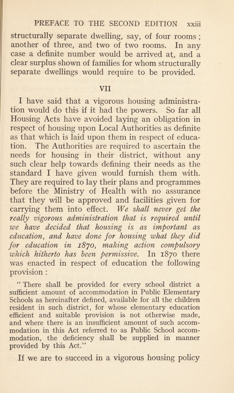 structurally separate dwelling, say, of four rooms ; another of three, and two of two rooms. In any case a definite number would be arrived at, and a clear surplus shown of families for whom structurally separate dwellings would require to be provided. VII I have said that a vigorous housing administra¬ tion would do this if it had the powers. So far all Housing Acts have avoided laying an obligation in respect of housing upon Local Authorities as definite as that which is laid upon them in respect of educa¬ tion. The Authorities are required to ascertain the needs for housing in their district, without any such clear help towards defining their needs as the standard I have given would furnish them with. They are required to lay their plans and programmes before the Ministry of Health with no assurance that they will be approved and facilities given for carrying them into effect. We shall never get the really vigorous administration that is required until we have decided that housing is as important as education, and have done for housing what they did for education in i8jo, making action compulsory which hitherto has been permissive. In 1870 there was enacted in respect of education the following provision : “ There shall be provided for every school district a sufficient amount of accommodation in Public Elementary Schools as hereinafter defined, available for all the children resident in such district, for whose elementary education efficient and suitable provision is not otherwise made, and where there is an insufficient amount of such accom¬ modation in this Act referred to as Public School accom¬ modation, the deficiency shall be supplied in manner provided by this Act.” If we are to succeed in a vigorous housing policy