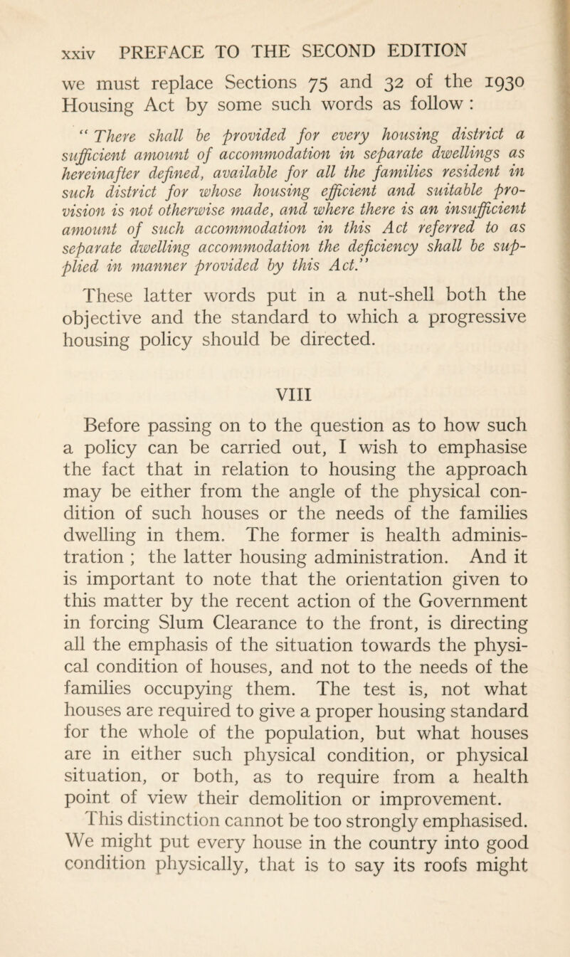 we must replace Sections 75 and 32 of the 1930 Housing Act by some such words as follow : “ There shall be provided for every housing district a sufficient amount of accommodation in separate dwellings as hereinafter defined, available for all the families resident in such district for whose housing efficient and suitable pro¬ vision is not otherwise made, and where there is an insufficient amount of such accommodation in this Act referred to as separate dwelling accommodation the deficiency shall be sup¬ plied in manner provided by this Act. These latter words put in a nut-shell both the objective and the standard to which a progressive housing policy should be directed. VIII Before passing on to the question as to how such a policy can be carried out, I wish to emphasise the fact that in relation to housing the approach may be either from the angle of the physical con¬ dition of such houses or the needs of the families dwelling in them. The former is health adminis¬ tration ; the latter housing administration. And it is important to note that the orientation given to this matter by the recent action of the Government in forcing Slum Clearance to the front, is directing all the emphasis of the situation towards the physi¬ cal condition of houses, and not to the needs of the families occupying them. The test is, not what houses are required to give a proper housing standard for the whole of the population, but what houses are in either such physical condition, or physical situation, or both, as to require from a health point of view their demolition or improvement. d his distinction cannot be too strongly emphasised. We might put every house in the country into good condition physically, that is to say its roofs might