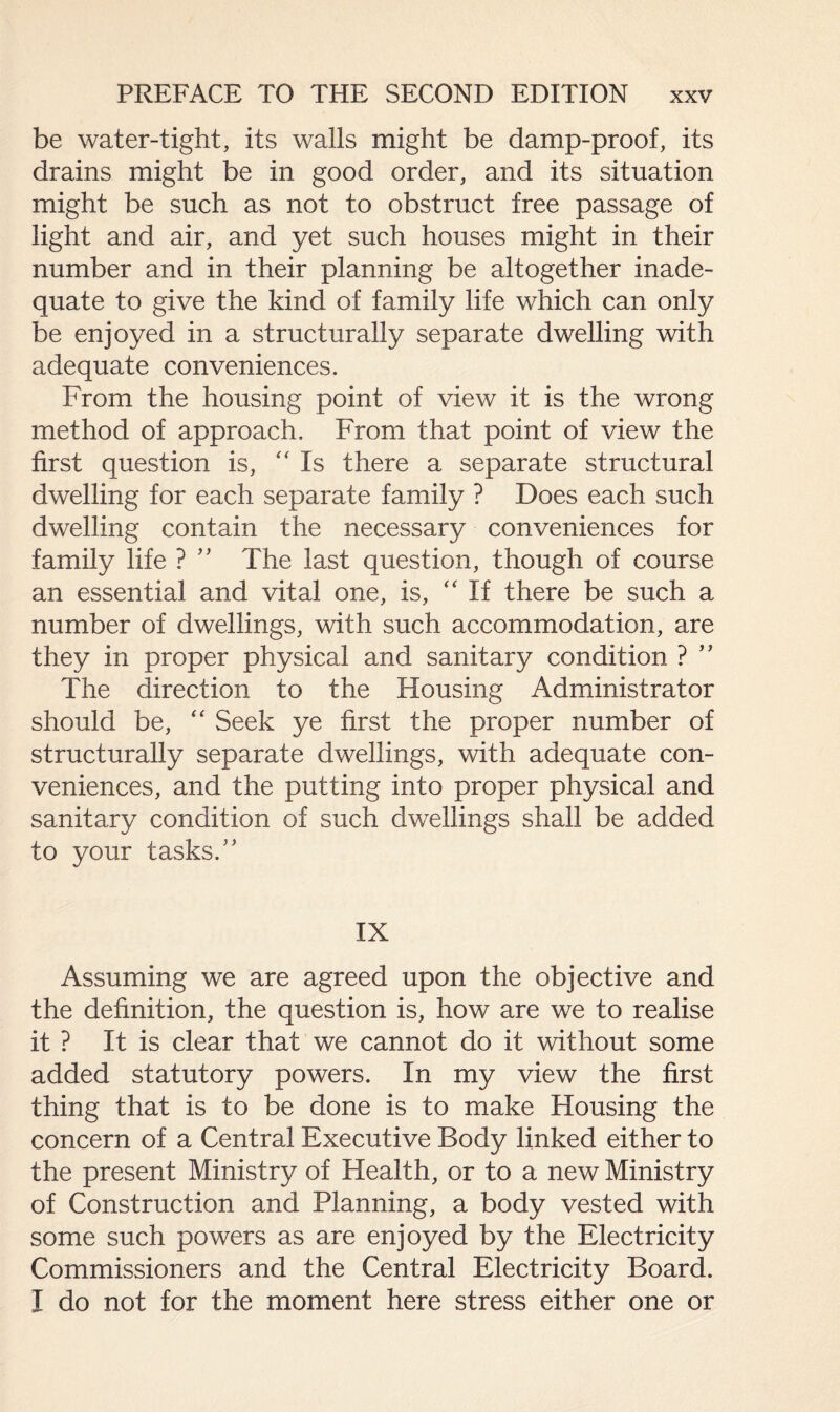 be water-tight, its walls might be damp-proof, its drains might be in good order, and its situation might be such as not to obstruct free passage of light and air, and yet such houses might in their number and in their planning be altogether inade¬ quate to give the kind of family life which can only be enjoyed in a structurally separate dwelling with adequate conveniences. From the housing point of view it is the wrong method of approach. From that point of view the first question is, “ Is there a separate structural dwelling for each separate family ? Does each such dwelling contain the necessary conveniences for family life ? ” The last question, though of course an essential and vital one, is, “ If there be such a number of dwellings, with such accommodation, are they in proper physical and sanitary condition ? ” The direction to the Housing Administrator should be, “ Seek ye first the proper number of structurally separate dwellings, with adequate con¬ veniences, and the putting into proper physical and sanitary condition of such dwellings shall be added to your tasks.” IX Assuming we are agreed upon the objective and the definition, the question is, how are we to realise it ? It is clear that we cannot do it without some added statutory powers. In my view the first thing that is to be done is to make Housing the concern of a Central Executive Body linked either to the present Ministry of Health, or to a new Ministry of Construction and Planning, a body vested with some such powers as are enjoyed by the Electricity Commissioners and the Central Electricity Board. I do not for the moment here stress either one or