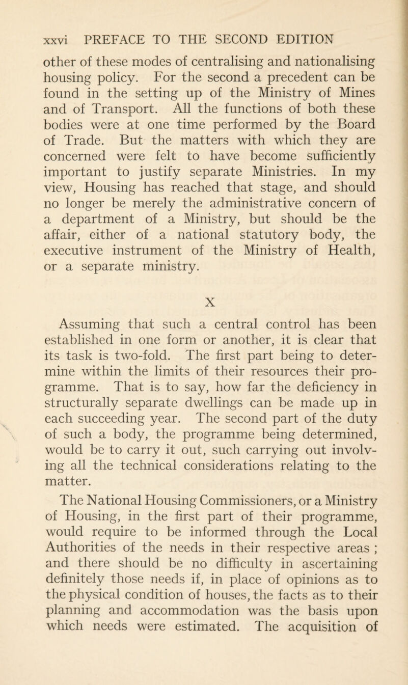 other of these modes of centralising and nationalising housing policy. For the second a precedent can be found in the setting up of the Ministry of Mines and of Transport. All the functions of both these bodies were at one time performed by the Board of Trade. But the matters with which they are concerned were felt to have become sufficiently important to justify separate Ministries. In my view, Housing has reached that stage, and should no longer be merely the administrative concern of a department of a Ministry, but should be the affair, either of a national statutory body, the executive instrument of the Ministry of Health, or a separate ministry. X Assuming that such a central control has been established in one form or another, it is clear that its task is two-fold. The first part being to deter¬ mine within the limits of their resources their pro¬ gramme. That is to say, how far the deficiency in structurally separate dwellings can be made up in each succeeding year. The second part of the duty of such a body, the programme being determined, would be to carry it out, such carrying out involv¬ ing all the technical considerations relating to the matter. The National Housing Commissioners, or a Ministry of Housing, in the first part of their programme, would require to be informed through the Local Authorities of the needs in their respective areas ; and there should be no difficulty in ascertaining definitely those needs if, in place of opinions as to the physical condition of houses, the facts as to their planning and accommodation was the basis upon which needs were estimated. The acquisition of