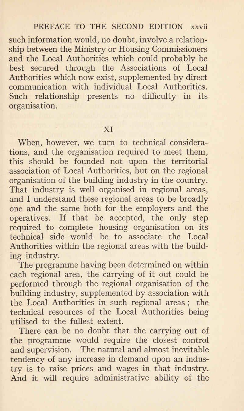 such information would, no doubt, involve a relation¬ ship between the Ministry or Housing Commissioners and the Local Authorities which could probably be best secured through the Associations of Local Authorities which now exist, supplemented by direct communication with individual Local Authorities. Such relationship presents no difficulty in its organisation. XI When, however, we turn to technical considera¬ tions, and the organisation required to meet them, this should be founded not upon the territorial association of Local Authorities, but on the regional organisation of the building industry in the country. That industry is well organised in regional areas, and I understand these regional areas to be broadly one and the same both for the employers and the operatives. If that be accepted, the only step required to complete housing organisation on its technical side would be to associate the Local Authorities within the regional areas with the build¬ ing industry. The programme having been determined on within each regional area, the carrying of it out could be performed through the regional organisation of the building industry, supplemented by association with the Local Authorities in such regional areas ; the technical resources of the Local Authorities being utilised to the fullest extent. There can be no doubt that the carrying out of the programme would require the closest control and supervision. The natural and almost inevitable tendency of any increase in demand upon an indus¬ try is to raise prices and wages in that industry. And it will require administrative ability of the