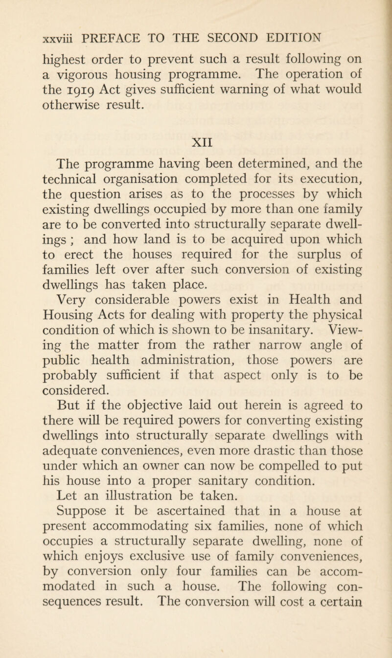 highest order to prevent such a result following on a vigorous housing programme. The operation of the 1919 Act gives sufficient warning of what would otherwise result. XII The programme having been determined, and the technical organisation completed for its execution, the question arises as to the processes by which existing dwellings occupied by more than one family are to be converted into structurally separate dwell¬ ings ; and how land is to be acquired upon which to erect the houses required for the surplus of families left over after such conversion of existing dwellings has taken place. Very considerable powers exist in Health and Housing Acts for dealing with property the physical condition of which is shown to be insanitary. View¬ ing the matter from the rather narrow angle of public health administration, those powers are probably sufficient if that aspect only is to be considered. But if the objective laid out herein is agreed to there will be required powers for converting existing dwellings into structurally separate dwellings with adequate conveniences, even more drastic than those under which an owner can now be compelled to put his house into a proper sanitary condition. Let an illustration be taken. Suppose it be ascertained that in a house at present accommodating six families, none of which occupies a structurally separate dwelling, none of which enjoys exclusive use of family conveniences, by conversion only four families can be accom¬ modated in such a house. The following con¬ sequences result. The conversion will cost a certain