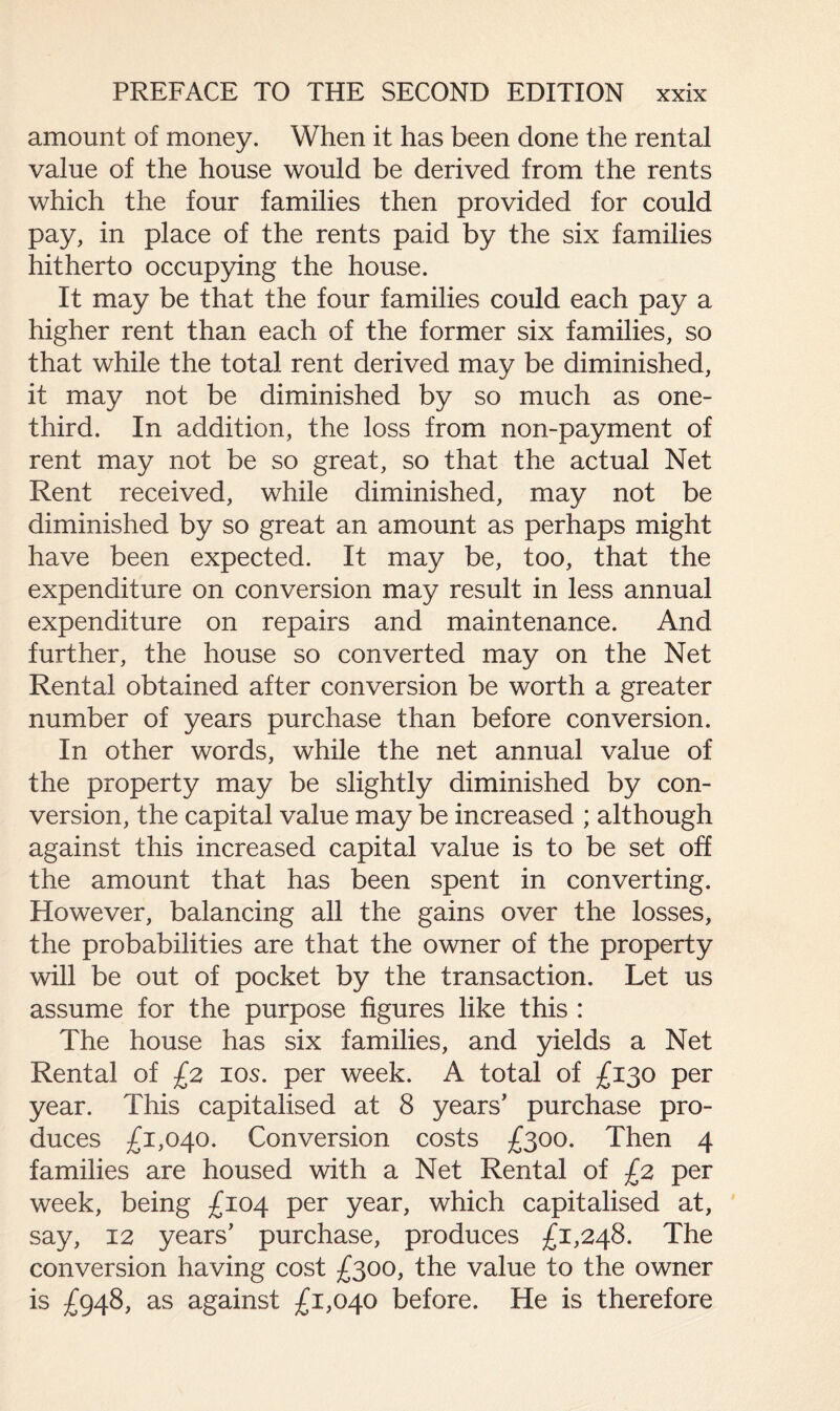 amount of money. When it has been done the rental value of the house would be derived from the rents which the four families then provided for could pay, in place of the rents paid by the six families hitherto occupying the house. It may be that the four families could each pay a higher rent than each of the former six families, so that while the total rent derived may be diminished, it may not be diminished by so much as one- third. In addition, the loss from non-payment of rent may not be so great, so that the actual Net Rent received, while diminished, may not be diminished by so great an amount as perhaps might have been expected. It may be, too, that the expenditure on conversion may result in less annual expenditure on repairs and maintenance. And further, the house so converted may on the Net Rental obtained after conversion be worth a greater number of years purchase than before conversion. In other words, while the net annual value of the property may be slightly diminished by con¬ version, the capital value may be increased ; although against this increased capital value is to be set off the amount that has been spent in converting. However, balancing all the gains over the losses, the probabilities are that the owner of the property will be out of pocket by the transaction. Let us assume for the purpose figures like this : The house has six families, and yields a Net Rental of £2 10s. per week. A total of £130 per year. This capitalised at 8 years’ purchase pro¬ duces £1,040. Conversion costs £300. Then 4 families are housed with a Net Rental of £2 per week, being £104 per year, which capitalised at, say, 12 years’ purchase, produces £1,248. The conversion having cost £300, the value to the owner is £948, as against £1,040 before. He is therefore