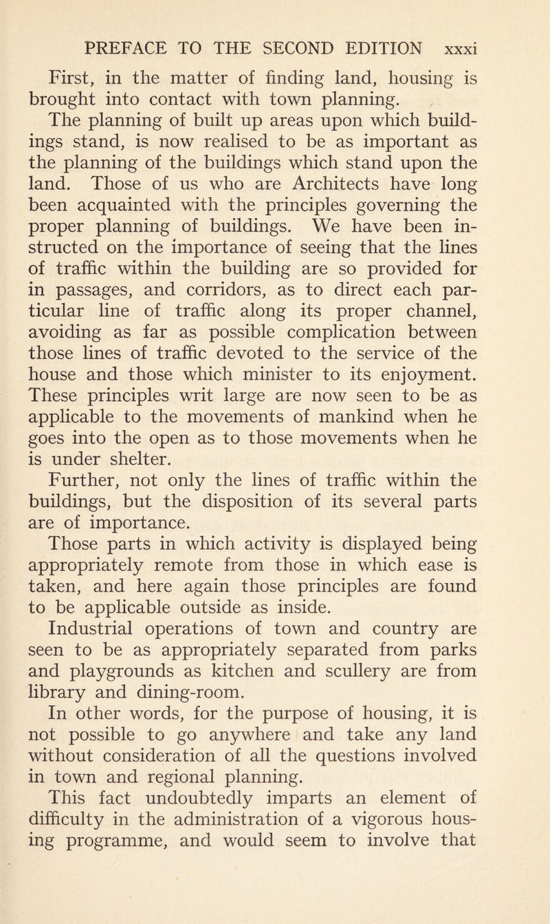 First, in the matter of finding land, housing is brought into contact with town planning. The planning of built up areas upon which build¬ ings stand, is now realised to be as important as the planning of the buildings which stand upon the land. Those of us who are Architects have long been acquainted with the principles governing the proper planning of buildings. We have been in¬ structed on the importance of seeing that the lines of traffic within the building are so provided for in passages, and corridors, as to direct each par¬ ticular line of traffic along its proper channel, avoiding as far as possible complication between those lines of traffic devoted to the service of the house and those which minister to its enjoyment. These principles writ large are now seen to be as applicable to the movements of mankind when he goes into the open as to those movements when he is under shelter. Further, not only the lines of traffic within the buildings, but the disposition of its several parts are of importance. Those parts in which activity is displayed being appropriately remote from those in which ease is taken, and here again those principles are found to be applicable outside as inside. Industrial operations of town and country are seen to be as appropriately separated from parks and playgrounds as kitchen and scullery are from library and dining-room. In other words, for the purpose of housing, it is not possible to go anywhere and take any land without consideration of all the questions involved in town and regional planning. This fact undoubtedly imparts an element of difficulty in the administration of a vigorous hous¬ ing programme, and would seem to involve that