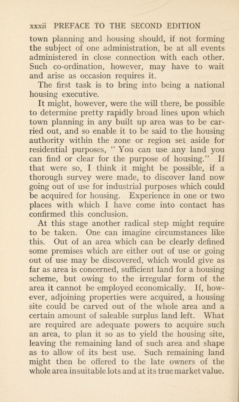 town planning and housing should, if not forming the subject of one administration, be at all events administered in close connection with each other. Such co-ordination, however, may have to wait and arise as occasion requires it. The first task is to bring into being a national housing executive. It might, however, were the will there, be possible to determine pretty rapidly broad lines upon which town planning in any built up area was to be car¬ ried out, and so enable it to be said to the housing authority within the zone or region set aside for residential purposes, “ You can use any land you can find or clear for the purpose of housing/' If that were so, I think it might be possible, if a thorough survey were made, to discover land now going out of use for industrial purposes which could be acquired for housing. Experience in one or two places with which I have come into contact has confirmed this conclusion. At this stage another radical step might require to be taken. One can imagine circumstances like this. Out of an area which can be clearly defined some premises which are either out of use or going out of use may be discovered, which would give as far as area is concerned, sufficient land for a housing scheme, but owing to the irregular form of the area it cannot be employed economically. If, how¬ ever, adjoining properties were acquired, a housing site could be carved out of the whole area and a certain amount of saleable surplus land left. What are required are adequate powers to acquire such an area, to plan it so as to yield the housing site, leaving the remaining land of such area and shape as to allow of its best use. Such remaining land might then be offered to the late owners of the whole area in suitable lots and at its true market value.