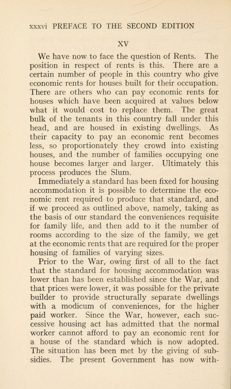 XV We have now to face the question of Rents. The position in respect of rents is this. There are a certain number of people in this country who give economic rents for houses built for their occupation. There are others who can pay economic rents for houses which have been acquired at values below what it would cost to replace them. The great bulk of the tenants in this country fall under this head, and are housed in existing dwellings. As their capacity to pay an economic rent becomes less, so proportionately they crowd into existing houses, and the number of families occupying one house becomes larger and larger. Ultimately this process produces the Slum. Immediately a standard has been fixed for housing accommodation it is possible to determine the eco¬ nomic rent required to produce that standard, and if we proceed as outlined above, namely, taking as the basis of our standard the conveniences requisite for family life, and then add to it the number of rooms according to the size of the family, we get at the economic rents that are required for the proper housing of families of varying sizes. Prior to the War, owing first of all to the fact that the standard for housing accommodation was lower than has been established since the War, and that prices were lower, it was possible for the private builder to provide structurally separate dwellings with a modicum of conveniences, for the higher paid worker. Since the War, however, each suc¬ cessive housing act has admitted that the normal worker cannot afford to pay an economic rent for a house of the standard which is now adopted. The situation has been met by the giving of sub¬ sidies. The present Government has now with-