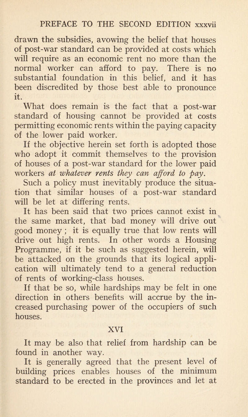 drawn the subsidies, avowing the belief that houses of post-war standard can be provided at costs which will require as an economic rent no more than the normal worker can afford to pay. There is no substantial foundation in this belief, and it has been discredited by those best able to pronounce it. What does remain is the fact that a post-war standard of housing cannot be provided at costs permitting economic rents within the paying capacity of the lower paid worker. If the objective herein set forth is adopted those who adopt it commit themselves to the provision of houses of a post-war standard for the lower paid workers at whatever rents they can afford to pay. Such a policy must inevitably produce the situa¬ tion that similar houses of a post-war standard will be let at differing rents. It has been said that two prices cannot exist in ' the same market, that bad money will drive out good money ; it is equally true that low rents will drive out high rents. In other words a Housing Programme, if it be such as suggested herein, will be attacked on the grounds that its logical appli¬ cation will ultimately tend to a general reduction of rents of working-class houses. If that be so, while hardships may be felt in one direction in others benefits will accrue by the in¬ creased purchasing power of the occupiers of such houses. XVI It may be also that relief from hardship can be found in another way. It is generally agreed that the present level of building prices enables houses of the minimum standard to be erected in the provinces and let at