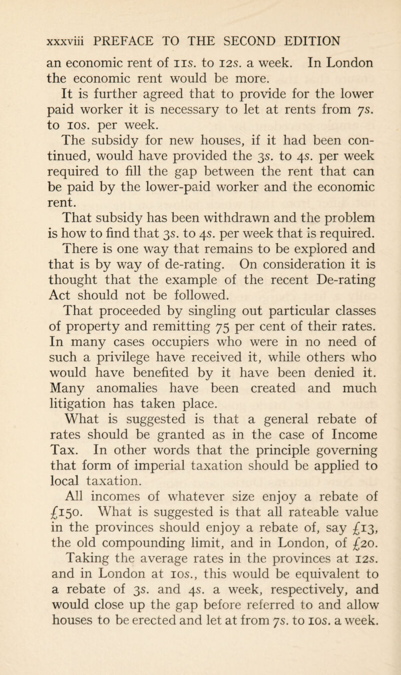 an economic rent of iis. to 125. a week. In London the economic rent would be more. It is further agreed that to provide for the lower paid worker it is necessary to let at rents from 7s. to 10s. per week. The subsidy for new houses, if it had been con¬ tinued, would have provided the 3s. to 45. per week required to fill the gap between the rent that can be paid by the lower-paid worker and the economic rent. That subsidy has been withdrawn and the problem is how to find that 3s. to 4s. per week that is required. There is one way that remains to be explored and that is by way of de-rating. On consideration it is thought that the example of the recent De-rating Act should not be followed. That proceeded by singling out particular classes of property and remitting 75 per cent of their rates. In many cases occupiers who were in no need of such a privilege have received it, while others who would have benefited by it have been denied it. Many anomalies have been created and much litigation has taken place. What is suggested is that a general rebate of rates should be granted as in the case of Income Tax. In other words that the principle governing that form of imperial taxation should be applied to local taxation. All incomes of whatever size enjoy a rebate of £150. What is suggested is that all rateable value in the provinces should enjoy a rebate of, say £13, the old compounding limit, and in London, of £20. Taking the average rates in the provinces at 125. and in London at 105., this would be equivalent to a rebate of 3s. and 4s. a week, respectively, and would close up the gap before referred to and allow houses to be erected and let at from ys. to 10s. a week.