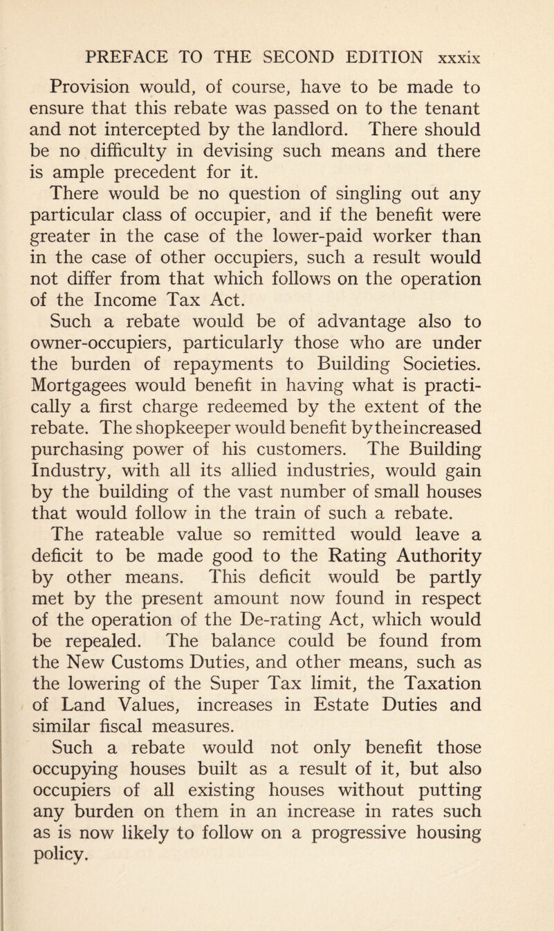 Provision would, of course, have to be made to ensure that this rebate was passed on to the tenant and not intercepted by the landlord. There should be no difficulty in devising such means and there is ample precedent for it. There would be no question of singling out any particular class of occupier, and if the benefit were greater in the case of the lower-paid worker than in the case of other occupiers, such a result would not differ from that which follows on the operation of the Income Tax Act. Such a rebate would be of advantage also to owner-occupiers, particularly those who are under the burden of repayments to Building Societies. Mortgagees would benefit in having what is practi¬ cally a first charge redeemed by the extent of the rebate. The shopkeeper would benefit by the increased purchasing power of his customers. The Building Industry, with all its allied industries, would gain by the building of the vast number of small houses that would follow in the train of such a rebate. The rateable value so remitted would leave a deficit to be made good to the Rating Authority by other means. This deficit would be partly met by the present amount now found in respect of the operation of the De-rating Act, which would be repealed. The balance could be found from the New Customs Duties, and other means, such as the lowering of the Super Tax limit, the Taxation of Land Values, increases in Estate Duties and similar fiscal measures. Such a rebate would not only benefit those occupying houses built as a result of it, but also occupiers of all existing houses without putting any burden on them in an increase in rates such as is now likely to follow on a progressive housing policy.