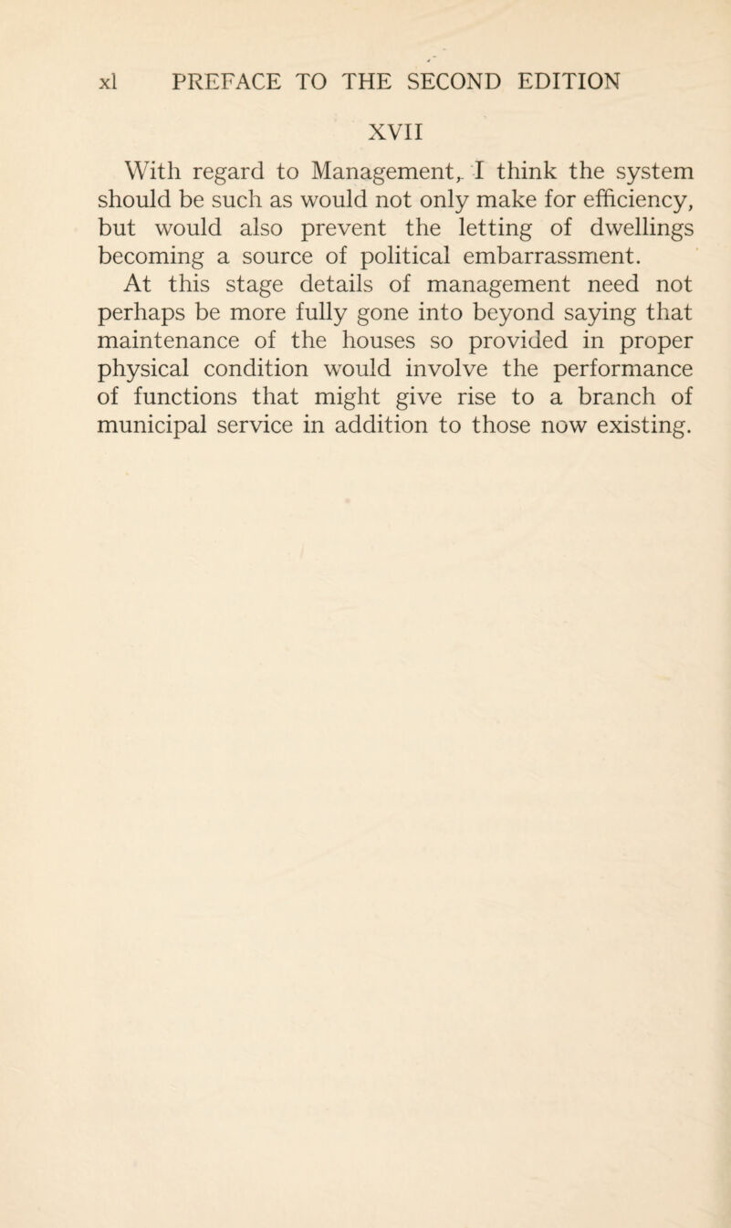 XVII With regard to Management,. I think the system should be such as would not only make for efficiency, but would also prevent the letting of dwellings becoming a source of political embarrassment. At this stage details of management need not perhaps be more fully gone into beyond saying that maintenance of the houses so provided in proper physical condition would involve the performance of functions that might give rise to a branch of municipal service in addition to those now existing.