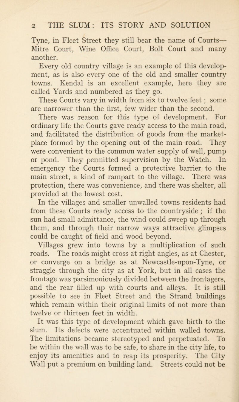 Tyne, in Fleet Street they still bear the name of Courts— Mitre Court, Wine Office Court, Bolt Court and many another. Every old country village is an example of this develop¬ ment, as is also every one of the old and smaller country towns. Kendal is an excellent example, here they are called Yards and numbered as they go. These Courts vary in width from six to twelve feet; some are narrower than the first, few wider than the second. There was reason for this type of development. For ordinary life the Courts gave ready access to the main road, and facilitated the distribution of goods from the market¬ place formed by the opening out of the main road. They were convenient to the common water supply of well, pump or pond. They permitted supervision by the Watch. In emergency the Courts formed a protective barrier to the main street, a kind of rampart to the village. There was protection, there was convenience, and there was shelter, all provided at the lowest cost. In the villages and smaller unwalled towns residents had from these Courts ready access to the countryside ; if the sun had small admittance, the wind could sweep up through them, and through their narrow ways attractive glimpses could be caught of field and wood beyond. Villages grew into towns by a multiplication of such roads. The roads might cross at right angles, as at Chester, or converge on a bridge as at Newcastle-upon-Tyne, or straggle through the city as at York, but in all cases the frontage was parsimoniously divided between the frontagers, and the rear filled up with courts and alleys. It is still possible to see in Fleet Street and the Strand buildings which remain within their original limits of not more than twelve or thirteen feet in width. It was this type of development which gave birth to the slum. Its defects were accentuated within walled towns. The limitations became stereotyped and perpetuated. To be within the wall was to be safe, to share in the city life, to enjoy its amenities and to reap its prosperity. The City Wall put a premium on building land. Streets could not be