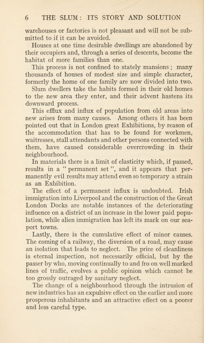 warehouses or factories is not pleasant and will not be sub¬ mitted to if it can be avoided. Houses at one time desirable dwellings are abandoned by their occupiers and, through a series of descents, become the habitat of more families than one. This process is not confined to stately mansions; many thousands of houses of modest size and simple character, formerly the home of one family are now divided into two. Slum dwellers take the habits formed in their old homes to the new area they enter, and their advent hastens its downward process. This efflux and influx of population from old areas into new arises from many causes. Among others it has been pointed out that in London great Exhibitions, by reason of the accommodation that has to be found for workmen, waitresses, stall attendants and other persons connected with them, have caused considerable overcrowding in their neighbourhood. In materials there is a limit of elasticity which, if passed, results in a “ permanent set ”, and it appears that per¬ manently evil results may attend even so temporary a strain as an Exhibition. The effect of a permanent influx is undoubted. Irish immigration into Liverpool and the construction of the Great London Docks are notable instances of the deteriorating influence on a district of an increase in the lower paid popu¬ lation, while alien immigration has left its mark on our sea¬ port towns. Lastly, there is the cumulative effect of minor causes. The coming of a railway, the diversion of a road, may cause an isolation that leads to neglect. The price of cleanliness is eternal inspection, not necessarily official, but by the passer by who, moving continually to and fro on well marked lines of traffic, evolves a public opinion which cannot be too grossly outraged by sanitary neglect. The change of a neighbourhood through the intrusion of new industries has an expulsive effect on the earlier and more prosperous inhabitants and an attractive effect on a poorer and less careful type.
