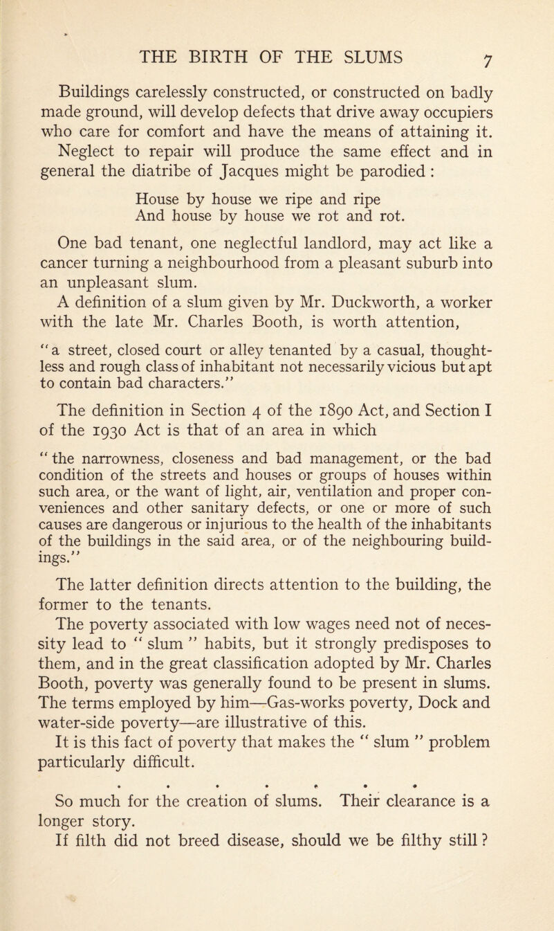 Buildings carelessly constructed, or constructed on badly made ground, will develop defects that drive away occupiers who care for comfort and have the means of attaining it. Neglect to repair will produce the same effect and in general the diatribe of Jacques might be parodied : House by house we ripe and ripe And house by house we rot and rot. One bad tenant, one neglectful landlord, may act like a cancer turning a neighbourhood from a pleasant suburb into an unpleasant slum. A definition of a slum given by Mr. Duckworth, a worker with the late Mr. Charles Booth, is worth attention, a street, closed court or alley tenanted by a casual, thought¬ less and rough class of inhabitant not necessarily vicious but apt to contain bad characters/’ The definition in Section 4 of the 1890 Act, and Section I of the 1930 Act is that of an area in which “ the narrowness, closeness and bad management, or the bad condition of the streets and houses or groups of houses within such area, or the want of light, air, ventilation and proper con¬ veniences and other sanitary defects, or one or more of such causes are dangerous or injurious to the health of the inhabitants of the buildings in the said area, or of the neighbouring build¬ ings.” The latter definition directs attention to the building, the former to the tenants. The poverty associated with low wages need not of neces¬ sity lead to “ slum ” habits, but it strongly predisposes to them, and in the great classification adopted by Mr. Charles Booth, poverty was generally found to be present in slums. The terms employed by him—Gas-works poverty, Dock and water-side poverty—are illustrative of this. It is this fact of poverty that makes the “ slum ” problem particularly difficult. So much for the creation of slums. Their clearance is a longer story. If filth did not breed disease, should we be filthy still ?