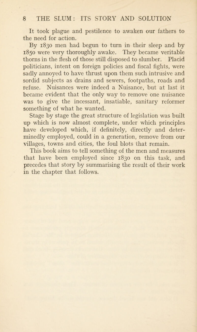 It took plague and pestilence to awaken our fathers to the need for action. By 1830 men had begun to turn in their sleep and by 1850 were very thoroughly awake. They became veritable thorns in the flesh of those still disposed to slumber. Placid politicians, intent on foreign policies and fiscal fights, were sadly annoyed to have thrust upon them such intrusive and sordid subjects as drains and sewers, footpaths, roads and refuse. Nuisances were indeed a Nuisance, but at last it became evident that the only way to remove one nuisance was to give the incessant, insatiable, sanitary reformer something of what he wanted. Stage by stage the great structure of legislation was built up which is now almost complete, under which principles have developed which, if definitely, directfy and deter¬ minedly employed, could in a generation, remove from our villages, towns and cities, the foul blots that remain. This book aims to tell something of the men and measures that have been employed since 1830 on this task, and precedes that story by summarising the result of their work in the chapter that follows.