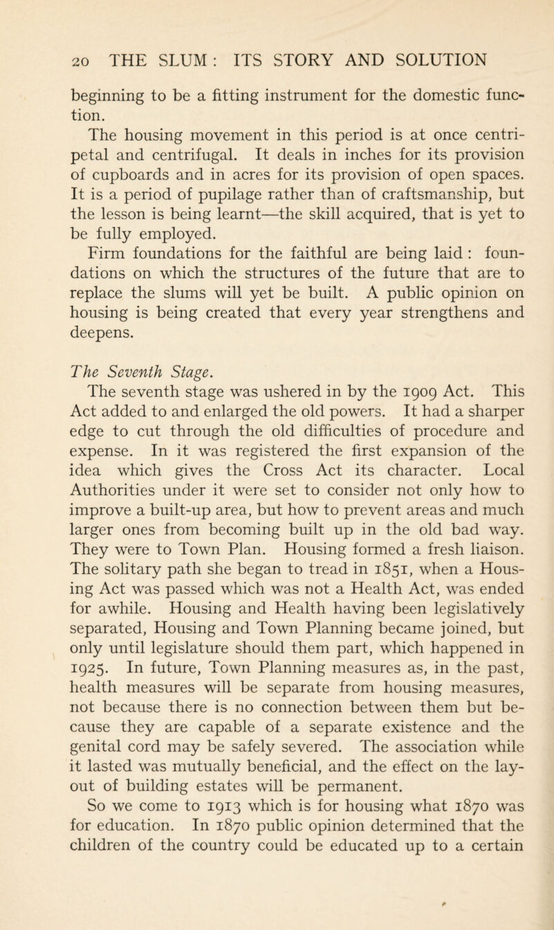 beginning to be a fitting instrument for the domestic func¬ tion. The housing movement in this period is at once centri¬ petal and centrifugal. It deals in inches for its provision of cupboards and in acres for its provision of open spaces. It is a period of pupilage rather than of craftsmanship, but the lesson is being learnt—the skill acquired, that is yet to be fully employed. Firm foundations for the faithful are being laid : foun¬ dations on which the structures of the future that are to replace the slums will yet be built. A public opinion on housing is being created that every year strengthens and deepens. The Seventh Stage. The seventh stage was ushered in by the 1909 Act. This Act added to and enlarged the old powers. It had a sharper edge to cut through the old difficulties of procedure and expense. In it was registered the first expansion of the idea which gives the Cross Act its character. Local Authorities under it were set to consider not only how to improve a built-up area, but how to prevent areas and much larger ones from becoming built up in the old bad way. They were to Town Plan. Housing formed a fresh liaison. The solitary path she began to tread in 1851, when a Hous¬ ing Act was passed which was not a Health Act, was ended for awhile. Housing and Health having been legislatively separated, Housing and Town Planning became joined, but only until legislature should them part, which happened in 1925. In future, Town Planning measures as, in the past, health measures will be separate from housing measures, not because there is no connection between them but be¬ cause they are capable of a separate existence and the genital cord may be safely severed. The association while it lasted was mutually beneficial, and the effect on the lay¬ out of building estates will be permanent. So we come to 1913 which is for housing what 1870 was for education. In 1870 public opinion determined that the children of the country could be educated up to a certain