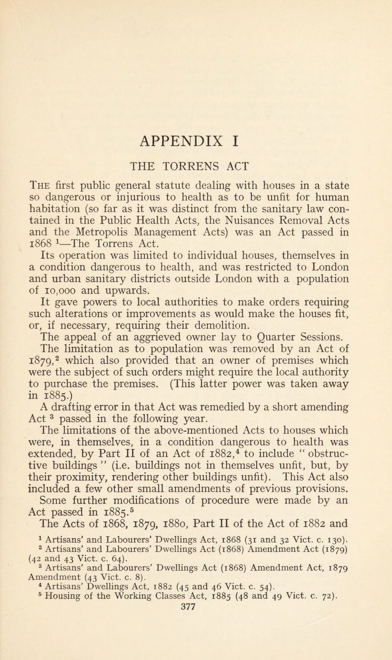 THE TORRENS ACT The first public general statute dealing with houses in a state so dangerous or injurious to health as to be unfit for human habitation (so far as it was distinct from the sanitary law con¬ tained in the Public Health Acts, the Nuisances Removal Acts and the Metropolis Management Acts) was an Act passed in 1868 1—The Torrens Act. Its operation was limited to individual houses, themselves in a condition dangerous to health, and was restricted to London and urban sanitary districts outside London with a population of 10,000 and upwards. It gave powers to local authorities to make orders requiring such alterations or improvements as would make the houses fit, or, if necessary, requiring their demolition. The appeal of an aggrieved owner lay to Quarter Sessions. The limitation as to population was removed by an Act of 1879,2 which also provided that an owner of premises which were the subject of such orders might require the local authority to purchase the premises. (This latter power was taken away in 1885.) A drafting error in that Act was remedied by a short amending Act 3 passed in the following year. The limitations of the above-mentioned Acts to houses which were, in themselves, in a condition dangerous to health was extended, by Part II of an Act of 1882,4 to include “ obstruc¬ tive buildings ” (i.e. buildings not in themselves unfit, but, by their proximity, rendering other buildings unfit). This Act also included a few other small amendments of previous provisions. Some further modifications of procedure were made by an Act passed in 1885.5 The Acts of 1868, 1879, 1880, Part II of the Act of 1882 and 1 Artisans’ and Labourers’ Dwellings Act, 1868 (31 and 32 Viet. c. 130). 2 Artisans’ and Labourers’ Dwellings Act (1868) Amendment Act (1879) (42 and 43 Viet. c. 64). 3 Artisans’ and Labourers’ Dwellings Act (1868) Amendment Act, 1879 Amendment (43 Viet. c. 8). 4 Artisans’ Dwellings Act, 1882 (45 and 46 Viet. c. 54). 5 Housing of the Working Classes Act, 1885 (48 and 49 Viet. c. 72).