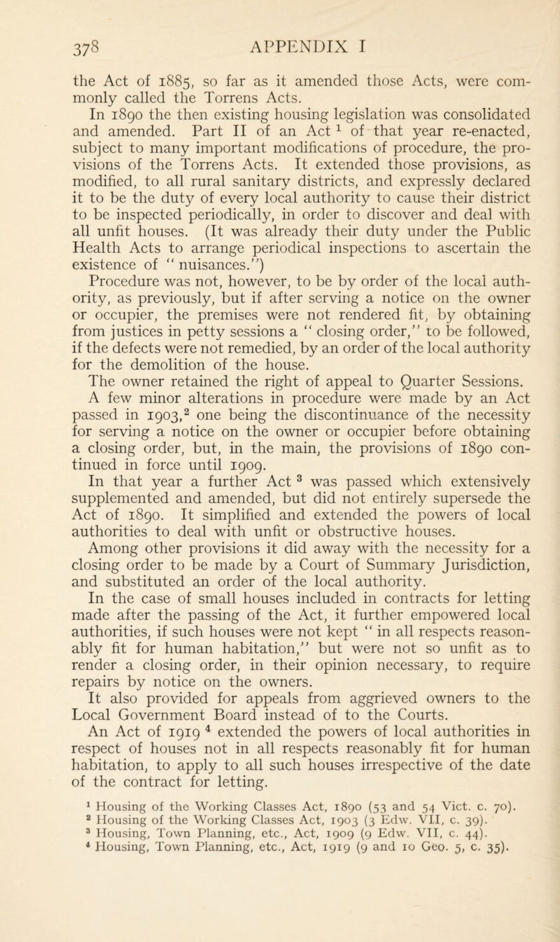 the Act of 1885, so far as it amended those Acts, were com¬ monly called the Torrens Acts. In 1890 the then existing housing legislation was consolidated and amended. Part II of an Act1 of that year re-enacted, subject to many important modifications of procedure, the pro¬ visions of the Torrens Acts. It extended those provisions, as modified, to all rural sanitary districts, and expressly declared it to be the duty of every local authority to cause their district to be inspected periodically, in order to discover and deal with all unfit houses. (It was already their duty under the Public Health Acts to arrange periodical inspections to ascertain the existence of “ nuisances/') Procedure was not, however, to be by order of the local auth¬ ority, as previously, but if after serving a notice on the owner or occupier, the premises were not rendered fit, by obtaining from justices in petty sessions a “ closing order, to be followed, if the defects were not remedied, by an order of the local authority for the demolition of the house. The owner retained the right of appeal to Quarter Sessions. A few minor alterations in procedure were made by an Act passed in 1903,2 one being the discontinuance of the necessity for serving a notice on the owner or occupier before obtaining a closing order, but, in the main, the provisions of 1890 con¬ tinued in force until 1909. In that year a further Act 3 was passed which extensively supplemented and amended, but did not entirely supersede the Act of 1890. It simplified and extended the powers of local authorities to deal with unfit or obstructive houses. Among other provisions it did away with the necessity for a closing order to be made by a Court of Summary Jurisdiction, and substituted an order of the local authority. In the case of small houses included in contracts for letting made after the passing of the Act, it further empowered local authorities, if such houses were not kept “ in all respects reason¬ ably fit for human habitation, but were not so unfit as to render a closing order, in their opinion necessary, to require repairs by notice on the owners. It also provided for appeals from aggrieved owners to the Local Government Board instead of to the Courts. An Act of 1919 4 extended the powers of local authorities in respect of houses not in all respects reasonably fit for human habitation, to apply to all such houses irrespective of the date of the contract for letting. 1 Housing of the Working Classes Act, 1890 (53 and 54 Viet. c. 70). 2 Housing of the Working Classes Act, 1903 (3 Edw. VII, c. 39). 3 Housing, Town Planning, etc., Act, 1909 (9 Edw. VII, c. 44). 4 Housing, Town Planning, etc., Act, 1919 (9 and 10 Geo. 5, c. 35).