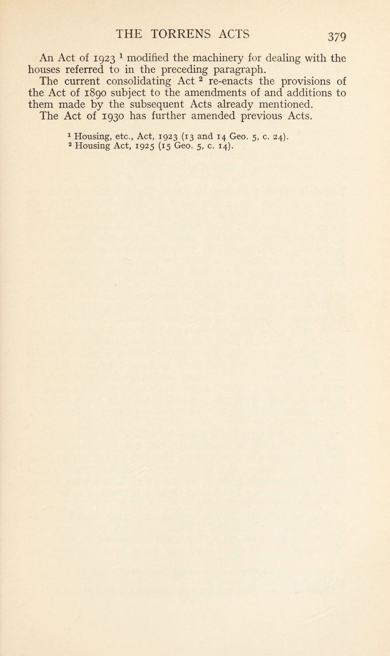 THE TORRENS ACTS An Act of 1923 1 modified the machinery for dealing with the houses referred to in the preceding paragraph. The current consolidating Act 2 re-enacts the provisions of the Act of 1890 subject to the amendments of and additions to them made by the subsequent Acts already mentioned. The Act of 1930 has further amended previous Acts. 1 Housing, etc., Act, 1923 (13 and 14 Geo. 5, c. 24).