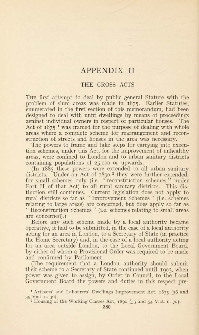 THE CROSS ACTS The first attempt to deal by public general Statute with the problem of slum areas was made in 1875. Earlier Statutes, enumerated in the first section of this memorandum, had been designed to deal with unfit dwellings by means of proceedings against individual owners in respect of particular houses. The Act of 1875 1 was framed for the purpose of dealing with whole areas where a complete scheme for rearrangement and recon¬ struction of streets and houses in the area was necessary. The powers to frame and take steps for carrying into execu¬ tion schemes, under this Act, for the improvement of unhealthy areas, were confined to London and to urban sanitary districts containing populations of 25,000 or upwards. (In 1885 these powers were extended to all urban sanitary districts. Under an Act of 1890 2 they were further extended, for small schemes only (i.e. “ reconstruction schemes ” under Part II of that Act) to al] rural sanitary districts. This dis¬ tinction still continues. Current legislation does not apply to rural districts so far as “ Improvement Schemes ” (i.e. schemes relating to large areas) are concerned, but does apply so far as “ Reconstruction Schemes ” (i.e. schemes relating to small areas are concerned).) Before any such scheme made by a local authority became operative, it had to be submitted, in the case of a local authority acting for an area in London, to a Secretary of State (in practice the Home Secretary) and, in the case of a local authority acting for an area outside London, to the Local Government Board, by either of whom a Provisional Order was required to be made and confirmed by Parliament. (The requirement that a London authority should submit their scheme to a Secretary of State continued until 1903, when power was given to assign, by Order in Council, to the Local Government Board the powers and duties in this respect pre- 1 Artisans’ and Labourers’ Dwellings Improvement Act, 1875 (38 and 39 Viet. c. 36). 2 Housing of the Working Classes Act, 1890 (53 and 54 Viet. c. 70). 380