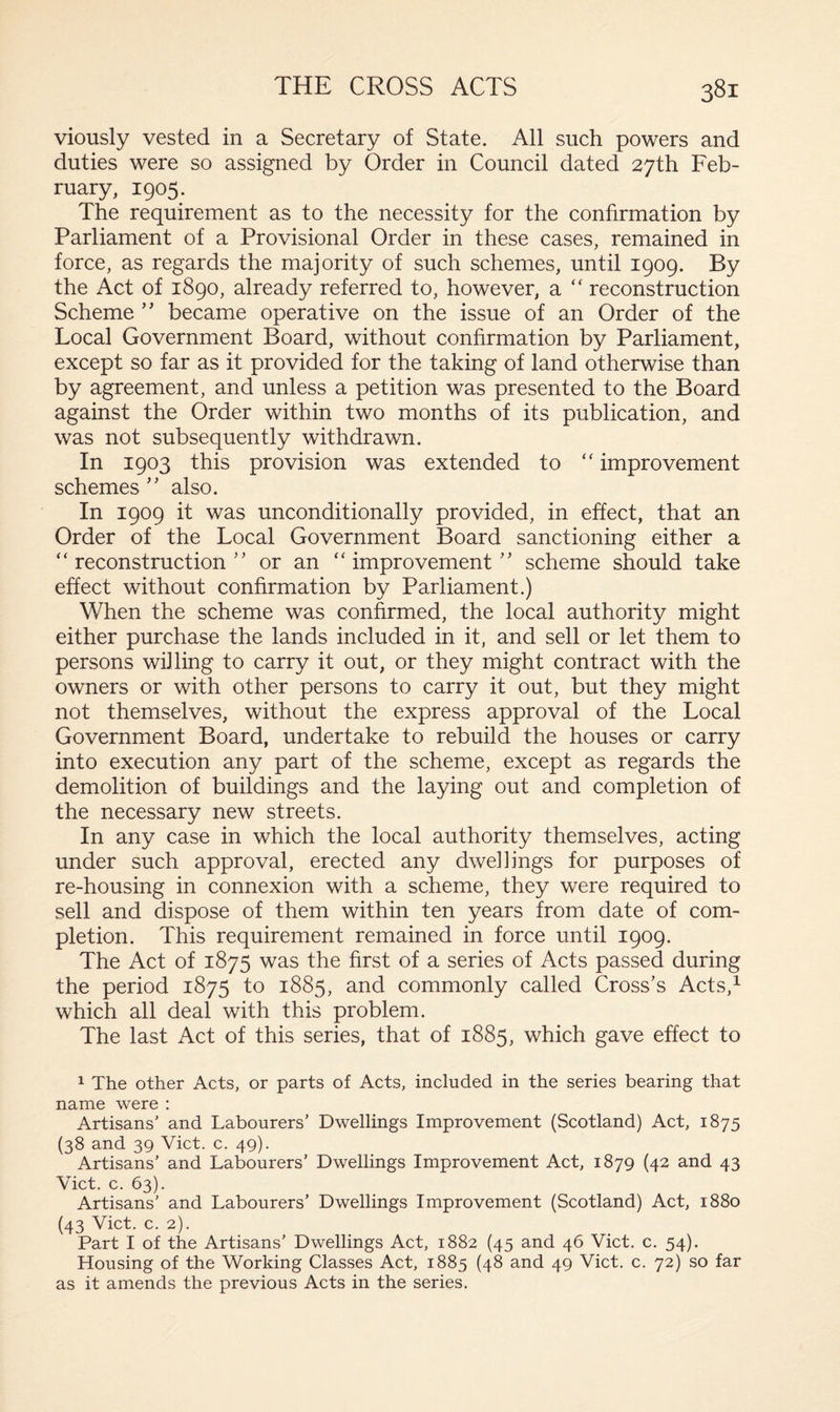viously vested in a Secretary of State. All such powers and duties were so assigned by Order in Council dated 27th Feb¬ ruary, 1905. The requirement as to the necessity for the confirmation by Parliament of a Provisional Order in these cases, remained in force, as regards the majority of such schemes, until 1909. By the Act of 1890, already referred to, however, a “ reconstruction Scheme ” became operative on the issue of an Order of the Local Government Board, without confirmation by Parliament, except so far as it provided for the taking of land otherwise than by agreement, and unless a petition was presented to the Board against the Order within two months of its publication, and was not subsequently withdrawn. In 1903 this provision was extended to “ improvement schemes ” also. In 1909 it was unconditionally provided, in effect, that an Order of the Local Government Board sanctioning either a “ reconstruction ” or an “ improvement ’ ’ scheme should take effect without confirmation by Parliament.) When the scheme was confirmed, the local authority might either purchase the lands included in it, and sell or let them to persons willing to carry it out, or they might contract with the owners or with other persons to carry it out, but they might not themselves, without the express approval of the Local Government Board, undertake to rebuild the houses or carry into execution any part of the scheme, except as regards the demolition of buildings and the laying out and completion of the necessary new streets. In any case in which the local authority themselves, acting under such approval, erected any dwellings for purposes of re-housing in connexion with a scheme, they were required to sell and dispose of them within ten years from date of com¬ pletion. This requirement remained in force until 1909. The Act of 1875 was the first of a series of Acts passed during the period 1875 to 1885, and commonly called Cross’s Acts,1 which all deal with this problem. The last Act of this series, that of 1885, which gave effect to 1 The other Acts, or parts of Acts, included in the series bearing that name were : Artisans' and Labourers’ Dwellings Improvement (Scotland) Act, 1875 (38 and 39 Viet. c. 49). Artisans’ and Labourers’ Dwellings Improvement Act, 1879 (42 and 43 Viet. c. 63). Artisans’ and Labourers’ Dwellings Improvement (Scotland) Act, 1880 (43 Viet. c. 2). Part I of the Artisans’ Dwellings Act, 1882 (45 and 46 Viet. c. 54). Housing of the Working Classes Act, 1885 (48 and 49 Viet. c. 72) so far as it amends the previous Acts in the series.