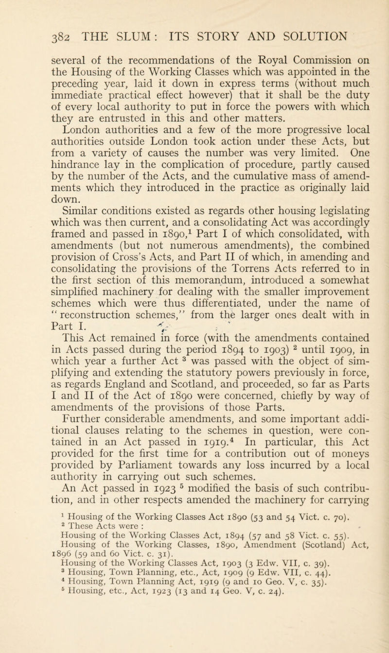 several of the recommendations of the Royal Commission on the Housing of the Working Classes which was appointed in the preceding year, laid it down in express terms (without much immediate practical effect however) that it shall be the duty of every local authority to put in force the powers with which they are entrusted in this and other matters. London authorities and a few of the more progressive local authorities outside London took action under these Acts, but from a variety of causes the number was very limited. One hindrance lay in the complication of procedure, partly caused by the number of the Acts, and the cumulative mass of amend¬ ments which they introduced in the practice as originally laid down. Similar conditions existed as regards other housing legislating which was then current, and a consolidating Act was accordingly framed and passed in 1890,1 Part I of which consolidated, with amendments (but not numerous amendments), the combined provision of Cross’s Acts, and Part II of which, in amending and consolidating the provisions of the Torrens Acts referred to in the first section of this memorandum, introduced a somewhat simplified machinery for dealing with the smaller improvement schemes which were thus differentiated, under the name of “reconstruction schemes,” from the larger ones dealt with in Part I. V . ' This Act remained in force (with the amendments contained in Acts passed during the period 1894 to 1903) 2 until 1909, in which year a further Act 3 was passed with the object of sim¬ plifying and extending the statutory powers previously in force, as regards England and Scotland, and proceeded, so far as Parts I and II of the Act of 1890 were concerned, chiefly by way of amendments of the provisions of those Parts. Further considerable amendments, and some important addi¬ tional clauses relating to the schemes in question, were con¬ tained in an Act passed in 1919.4 In particular, this Act provided for the first time for a contribution out of moneys provided by Parliament towards any loss incurred by a local authority in carrying out such schemes. An Act passed in 1923 5 modified the basis of such contribu¬ tion, and in other respects amended the machinery for carrying 1 Housing of the Working Classes Act 1890 (53 and 54 Viet. c. 70). 2 These Acts were : Housing of the Working Classes Act, 1894 (57 and 5$ Viet. c. 55). Housing of the Working Classes, 1890, Amendment (Scotland) Act, 1896 (59 and 60 Viet. c. 31). Housing of the Working Classes Act, 1903 (3 Edw. VII, c. 39). 3 Housing, Town Planning, etc., Act, 1909 (9 Edw. VII, c. 44). 4 Housing, Town Planning Act, 1919 (9 and 10 Geo. V, c. 35). 5 Housing, etc., Act, 1923 (13 and 14 Geo. V, c. 24).