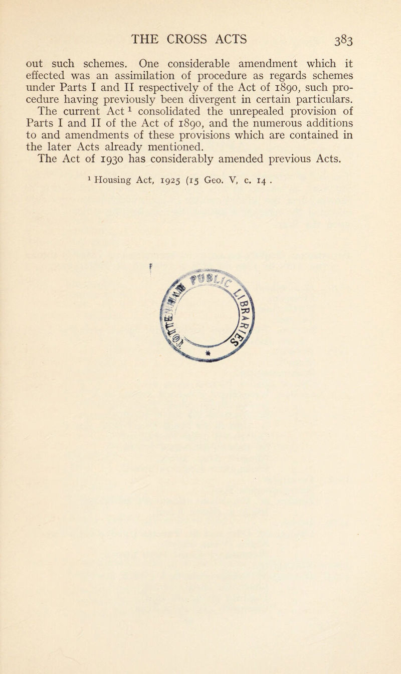 out such schemes. One considerable amendment which it effected was an assimilation of procedure as regards schemes under Parts I and II respectively of the Act of 1890, such pro¬ cedure having previously been divergent in certain particulars. The current Act1 consolidated the unrepealed provision of Parts I and II of the Act of 1890, and the numerous additions to and amendments of these provisions which are contained in the later Acts already mentioned. The Act of 1930 has considerably amended previous Acts. 1 Housing Act, 1925 (15 Geo. V, c. 14 . f
