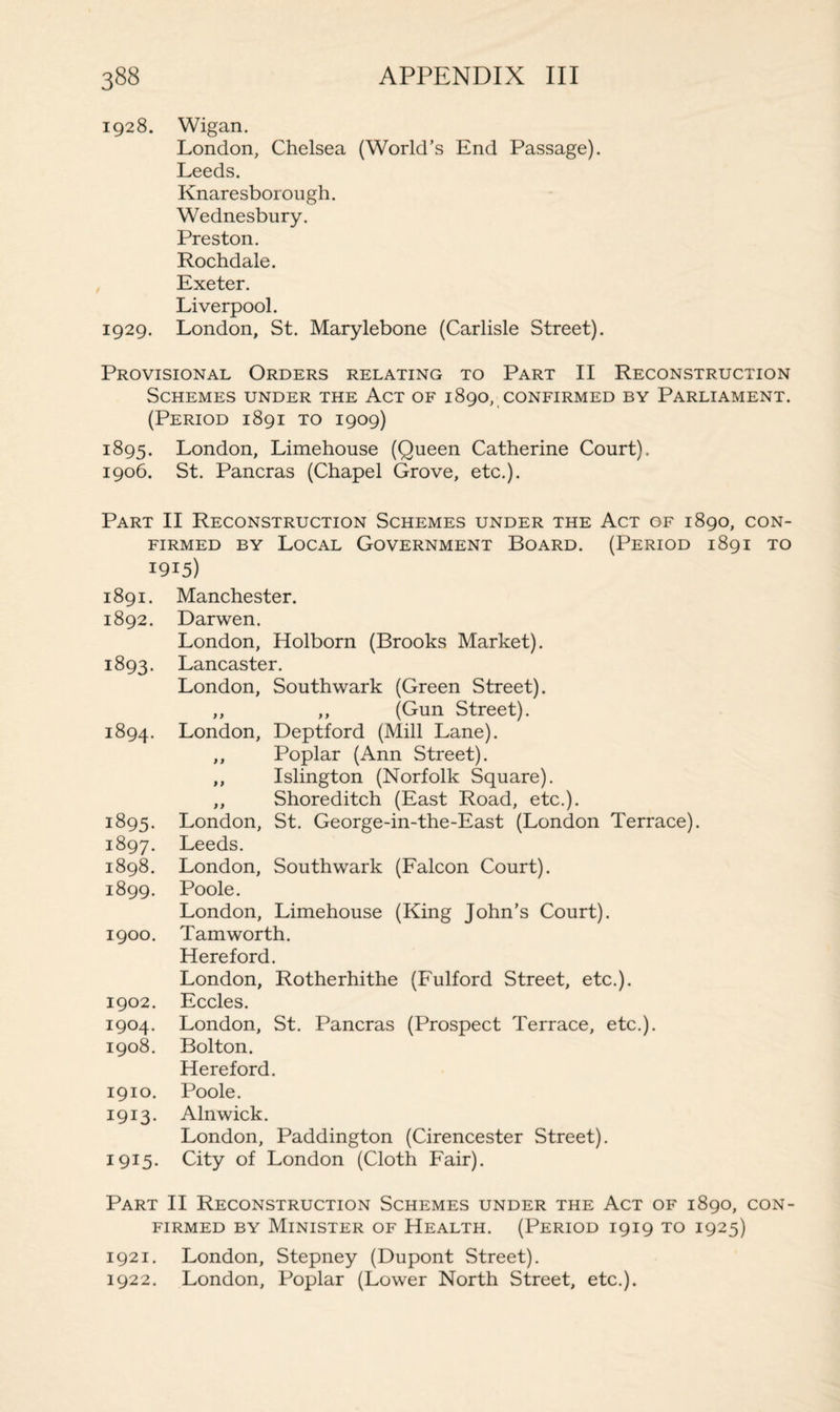 1928. Wigan. London, Chelsea (World’s End Passage). Leeds. Knaresborough. Wednesbury. Preston. Rochdale. Exeter. Liverpool. 1929. London, St. Marylebone (Carlisle Street). Provisional Orders relating to Part II Reconstruction Schemes under the Act of 1890, confirmed by Parliament. (Period 1891 to 1909) 1895. London, Limehouse (Queen Catherine Court). 1906. St. Pancras (Chapel Grove, etc.). Part II Reconstruction Schemes under the Act of 1890, con¬ firmed by Local Government Board. (Period 1891 to 1915) 1891. Manchester. 1892. Darwen. London, Holborn (Brooks Market). 1893. Lancaster. London, Southwark (Green Street). ,, ,, (Gun Street). 1894. London, Deptford (Mill Lane). ,, Poplar (Ann Street). ,, Islington (Norfolk Square). ,, Shoreditch (East Road, etc.). 1895. London, St. George-in-the-East (London Terrace). 1897. Leeds. 1898. London, Southwark (Falcon Court). 1899. Poole. London, Limehouse (King John’s Court). 1900. Tam worth. Hereford. London, Rotherhithe (Fulford Street, etc.). 1902. Eccles. 1904. London, St. Pancras (Prospect Terrace, etc.). 1908. Bolton. Hereford. 1910. Poole. 1913. Alnwick. London, Paddington (Cirencester Street). 1915. City of London (Cloth Fair). Part II Reconstruction Schemes under the Act of 1890, con¬ firmed by Minister of Health. (Period 1919 to 1925) 1921. London, Stepney (Dupont Street). 1922. London, Poplar (Lower North Street, etc.).