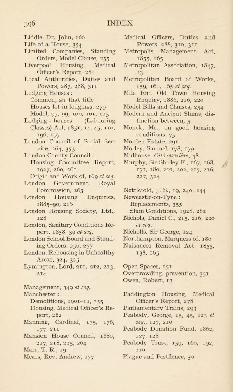 Liddle, Dr. John, 166 Life of a House, 354 Limited Companies, Standing Orders, Model Clause, 255 Liverpool Housing, Medical Officer’s Report, 281 Local Authorities, Duties and Powers, 287, 288, 311 Lodging Houses : Common, see that title Houses let in lodgings, 279 Model, 97, 99, 100, 101, 115 Lodging - houses (Labouring Classes) Act, 1851, 14, 45, no, 196, 197 London Council of Social Ser¬ vice, 264, 353 London County Council: Housing Committee Report, 1927, 260, 261 Origin and Work of, 169 et seq. London Government, Royal Commission, 263 London Housing Enquiries, 1885-90, 216 London Housing Society, Ltd., 128 London, Sanitary Conditions Re¬ port, 1838, 39 et seq. London School Board and Stand¬ ing Orders, 256, 257 London, Rehousing in Unhealthy Areas, 324, 325 Lymington, Lord, 211, 212, 213, 214 Management, 349 et seq. Manchester : Demolitions, 1901-11, 355 Housing, Medical Officer’s Re¬ port, 282 Manning, Cardinal, 175, 176, 177, 211 Mansion House Council, 1880, 217, 218, 225, 264 Marr, T. R., 19 Mears, Rev. Andrew, 177 Medical Officers, Duties and Powers, 288, 310, 311 Metropolis Management Act, 1855, 165 Metropolitan Association, 1847, 13 Metropolitan Board of Works, 159, 161, 165 et seq. Mile End Old Town Housing Enquiry, 1886, 216, 220 Model Bills and Clauses, 254 Modern and Ancient Slums, dis¬ tinction between, 5 Monck, Mr., on good housing conditions, 75 Morden Estate, 291 Morley, Samuel, 178, 179 Mulhouse, Cite ouvviere, 48 Murphy, Sir Shirley F., 167, 168, 171, 180, 201, 202, 215, 216, 227, 324 Nettlefold, J. S., 19, 240, 244 Newcastle-on-Tyne : Replacements, 355 Slum Conditions, 1928, 282 Nichols, Daniel C., 215, 216, 220 et seq. Nicholls, Sir George, 124 Northampton, Marquess of, 180 Nuisances Removal Act, 1855, 138, 165 Open Spaces, 151 Overcrowding, prevention, 351 Owen, Robert, 13 Paddington Housing, Medical Officer’s Report, 278 Parliamentary Trains, 293 Peabody, George, 15, 45, 123 et seq., 127, 210 Peabody Donation Fund, 1862, 127, 128 Peabody Trust, 159, 160, 192, 210 Plague and Pestilence, 30