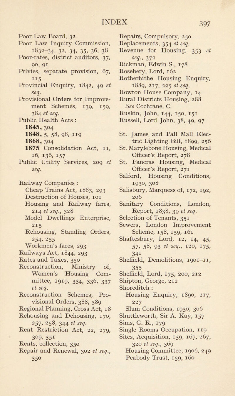 Poor Law Board, 32 Poor Law Inquiry Commission, 1832-34, 32, 34, 35, 36, 38 Poor-rates, district auditors, 37, 90, 91 Privies, separate provision, 67, 115 Provincial Enquiry, 1842, 49 et seq. Provisional Orders for Improve¬ ment Schemes, 139, 159, 384 et seq. Public Health Acts : 1845.304 1848, 5, 58, 98, 119 1868.304 1875 Consolidation Act, 11, 16, 136, 157 Public Utility Services, 209 et seq. Railway Companies : Cheap Trains Act, 1883, 293 Destruction of Houses, 101 Housing and Railway fares, 214 et seq., 328 Model Dwellings Enterprise, 215 Rehousing, Standing Orders, 254> 255 Workmen’s fares, 293 Railways Act, 1844, 293 Rates and Taxes, 350 Reconstruction, Ministry of. Women’s Housing Com¬ mittee, 1919, 334, 336, 337 et seq. Reconstruction Schemes, Pro¬ visional Orders, 388, 389 Regional Planning, Cross Act, 18 Rehousing and Dehousing, 170, 257, 258, 344 et seq. Rent Restriction Act, 22, 279, 3°9, 35i Rents, collection, 350 Repair and Renewal, 302 et seq., 350 Repairs, Compulsory, 250 Replacements, 354 et seq. Revenue for Housing, 353 et seq., 372 Rickman, Edwin S., 178 Rosebery, Lord, 162 Rotherhithe Housing Enquiry, 1889, 217, 225 et seq. Rowton House Company, 14 Rural Districts Housing, 288 See Cochrane, C. Ruskin, John, 144, 150, 151 Russell, Lord John, 38, 49, 97 St. James and Pall Mall Elec¬ tric Lighting Bill, 1899, 256 St. Marylebone Housing, Medical Officer’s Report, 278 St. Pancras Housing, Medical Officer’s Report, 271 Salford, Housing Conditions, I93°, 3°8 Salisbury, Marquess of, 172, 192, 206 Sanitary Conditions, London, Report, 1838, 39 et seq. Selection of Tenants, 351 Sewers, London Improvement Scheme, 158, 159, 161 Shaftesbury, Lord, 12, 14, 45, 57> 58, 93 et seq., 120, 175, 34i Sheffield, Demolitions, 1901-n, 355 Sheffield, Lord, 175, 200, 212 Shipton, George, 212 Shoreditch : Housing Enquiry, 1890, 217, 227 Slum Conditions, 1930, 306 Shuttleworth, Sir A. Kay, 157 Sims, G. R., 179 Single Rooms Occupation, 119 Sites, Acquisition, 139, 167, 267, 320 et seq., 369 Housing Committee, 1906, 249 Peabody Trust, 159, 160
