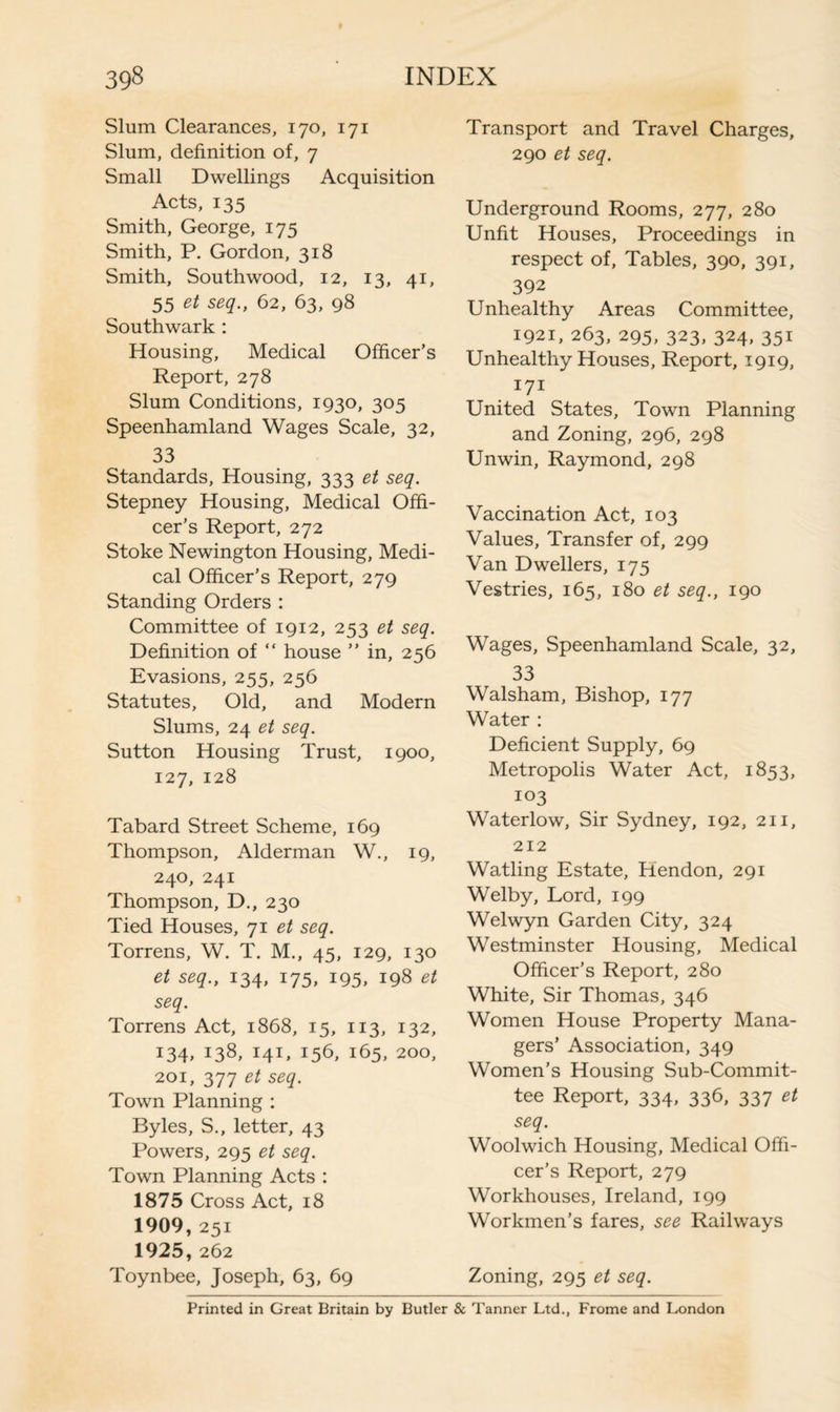 Slum Clearances, 170, 171 Slum, definition of, 7 Small Dwellings Acquisition Acts, 135 Smith, George, 175 Smith, P. Gordon, 318 Smith, Southwood, 12, 13, 41, 55 et seq., 62, 63, 98 Southwark : Housing, Medical Officer’s Report, 278 Slum Conditions, 1930, 305 Speenhamland Wages Scale, 32, 33 Standards, Housing, 333 et seq. Stepney Housing, Medical Offi¬ cer’s Report, 272 Stoke Newington Housing, Medi¬ cal Officer’s Report, 279 Standing Orders : Committee of 1912, 253 et seq. Definition of “ house ” in, 256 Evasions, 255, 256 Statutes, Old, and Modern Slums, 24 et seq. Sutton Housing Trust, 1900, 127, 128 Tabard Street Scheme, 169 Thompson, Alderman W., 19, 240, 241 Thompson, D., 230 Tied Houses, 71 et seq. Torrens, W. T. M., 45, 129, 130 et seq., 134, 175, 195, 198 et seq. Torrens Act, 1868, 15, 113, 132, 134, 138, 141, 156, 165, 200, 201, 377 et seq. Town Planning : Byles, S., letter, 43 Powers, 295 et seq. Town Planning Acts : 1875 Cross Act, 18 1909,251 1925,262 Toynbee, Joseph, 63, 69 Transport and Travel Charges, 290 et seq. Underground Rooms, 277, 280 Unfit Houses, Proceedings in respect of, Tables, 390, 391, 392 Unhealthy Areas Committee, 1921, 263, 295, 323, 324,351 Unhealthy Houses, Report, 1919, 171 United States, Town Planning and Zoning, 296, 298 Unwin, Raymond, 298 Vaccination Act, 103 Values, Transfer of, 299 Van Dwellers, 175 Vestries, 165, 180 et seq., 190 Wages, Speenhamland Scale, 32, 33 Walsham, Bishop, 177 Water : Deficient Supply, 69 Metropolis Water Act, 1853, 103 Waterlow, Sir Sydney, 192, 211, 212 Watling Estate, Hendon, 291 Welby, Lord, 199 Welwyn Garden City, 324 Westminster Housing, Medical Officer’s Report, 280 White, Sir Thomas, 346 Women House Property Mana¬ gers’ Association, 349 Women’s Housing Sub-Commit¬ tee Report, 334, 336, 337 et seq. Woolwich Housing, Medical Offi¬ cer’s Report, 279 Workhouses, Ireland, 199 Workmen’s fares, see Railways Zoning, 295 et seq. Printed in Great Britain by Butler & Tanner Ltd., Frome and London
