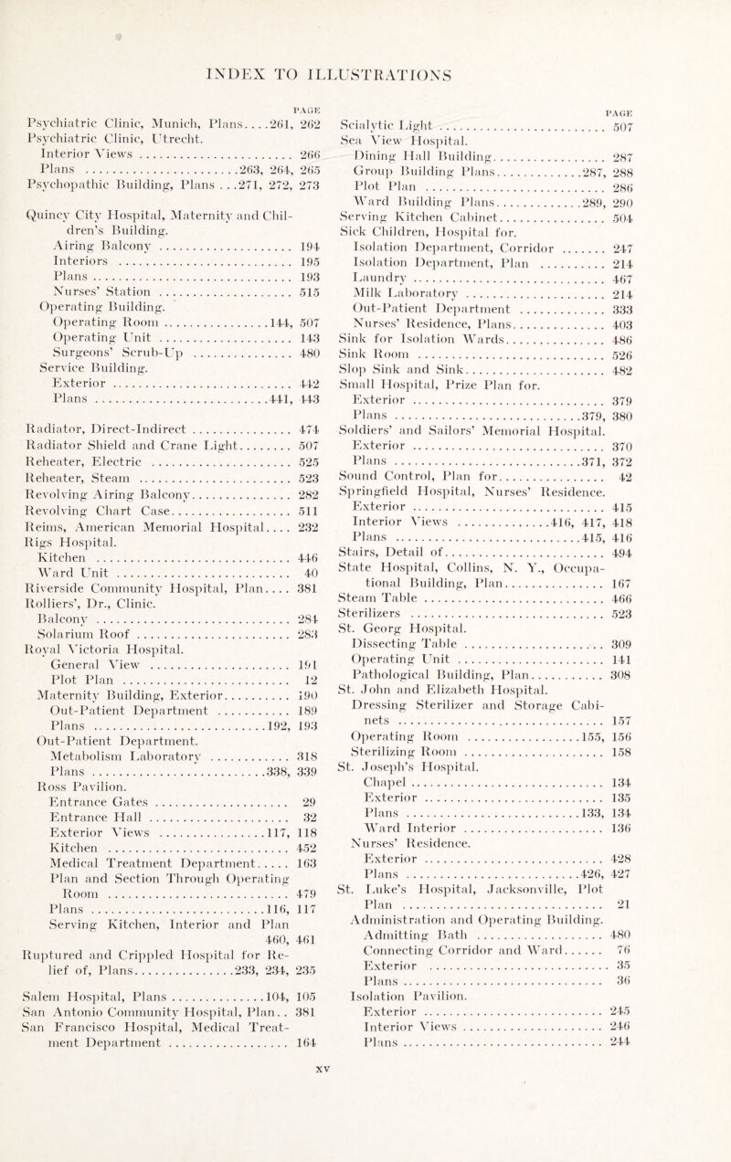 PAGE Psychiatric Clinic, Munich, Plans. .. .261, 262 Psychiatric Clinic, Utrecht. Interior Views. 266 Plans .263, 264, 265 Psychopathic Building:, Plans . . .271, 272, 273 Quincy City Hospital, Maternity and Chil¬ dren’s Building. Airing Balcony . 194 Interiors . 195 Plans. 193 Nurses’ Station . 515 Operating Building. Operating Room.144, 507 Operating Unit . 143 Surgeons’ Scrub-Up . 480 Service Building. Exterior . 442 Plans .441, 443 Radiator, Direct-Indirect. 474 Radiator Shield and Crane Light. 507 Reheater, Electric . 525 Reheater, Steam . 523 Revolving Airing Balcony. 282 Revolving Chart Case. 511 Reims, American Memorial Hospital.... 232 Rigs Hospital. Kitchen . 446 Ward Unit .. 40 Riverside Community Hospital, Plan.... 381 Rolliers’, Dr., Clinic. Balcony . 284 Solarium Roof. 283 Royal Victoria Hospital. General View . 191 Plot Plan . 12 Maternity Building, Exterior. 190 Out-Patient Department . 189 Plans .192, 193 Out-Patient Department. Metabolism Laboratory . 318 Plans . 338, 339 Ross Pavilion. Entrance Gates. 29 Entrance Hall. 32 Exterior Views .117, 118 Kitchen . 452 Medical Treatment Department. 163 Plan and Section Through Operating Room . 479 Plans .116, 117 Serving Kitchen, Interior and Plan 460, 461 Ruptured and Crippled Hospital for Re¬ lief of, Plans.233, 234, 235 Salem Hospital, Plans.104, 105 San Antonio Community Hospital, Plan. . 381 San Francisco Hospital, Medical Treat¬ ment Department. 164 PAGE Scialytic Light. 507 Sea View Hospital. Dining Hall Building. 287 Group Building Plans.287, 288 Plot Plan . 286 Ward Building Plans.289, 290 Serving Kitchen Cabinet. 504 Sick Children, Hospital for. Isolation Department, Corridor . 247 Isolation Department, Plan . 214 Laundry. 467 Milk Laboratory. 214 Out-Patient Department . 333 Nurses’ Residence, Plans. 403 Sink for Isolation Wards... 486 Sink Room . 526 Slop Sink and Sink. 482 Small Hospital, Prize Plan for. Exterior . 379 Plans .379, 380 Soldiers’ and Sailors’ Memorial Hospital. Exterior . 370 Plans .371, 372 Sound Control, Plan for. 42 Springfield Hospital, Nurses’ Residence. Exterior. 415 Interior Views .416, 417, 418 Plans .415, 416 Stairs, Detail of. 494 State Hospital, Collins, N. Y., Occupa¬ tional Building, Plan. 167 Steam Table. 466 Sterilizers . 523 St. Georg Hospital. Dissecting Table. 309 Operating Unit . 141 Pathological Building, Plan. 308 St. John and Elizabeth Hospital. Dressing Sterilizer and Storage Cabi¬ nets . 157 Operating Room .155, 156 Sterilizing Room . 158 St. Joseph’s Hospital. Chapel. 134 Exterior . 135 Plans .133, 134 Ward Interior . 136 Nurses’ Residence. Exterior . 428 Plans .426, 427 St. Luke’s Hospital, Jacksonville, Plot Plan . 21 Administration and Operating Building. Admitting Bath . 480 Connecting Corridor and Ward. 76 Exterior . 35 Plans. 36 Isolation Pavilion. Exterior . 245 Interior Views. 246 Plans. 244