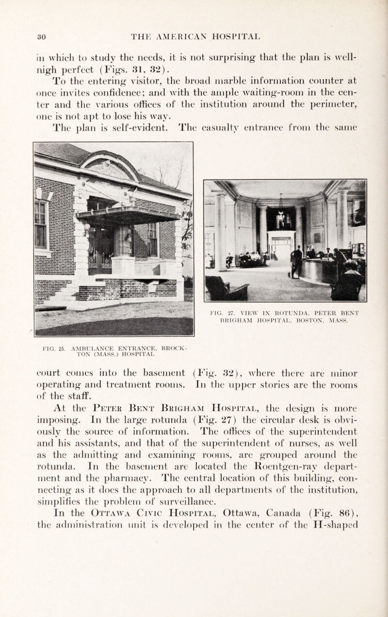 ill which to study the needs, it is not surprising that the plan is well- nigh perfect (Figs. 31, 32). To the entering visitor, the broad marble information counter at once invites confidence; and with the ample waiting-room in the cen¬ ter and the various offices of the institution around the perimeter, one is not apt to lose his way. The plan is self-evident. The casualty entrance from the same FIG. 25. AMBULANCE ENTRANCE, BROCK¬ TON (MASS.) HOSPITAL court comes into the basement (Fig. 32), where there are minor operating and treatment rooms. In the upper stories are the rooms of the staff. At the Peter Bent Brigham Hospital, the design is more imposing. In the large rotunda (Fig. 27) the circular desk is obvi¬ ously the source of information. The offices of the superintendent and his assistants, and that of the superintendent of nurses, as well as the admitting and examining rooms, are grouped around the rotunda. In the basement are located the Roentgen-rav depart¬ ment and the pharmacy. The central location of this building, con¬ necting as it does the approach to all departments of the institution, simplifies the problem of surveillance. In the Ottawa Civic Hospital, Ottawa, Canada (Fig. 86), the administration unit is developed in the center of the H-shaped