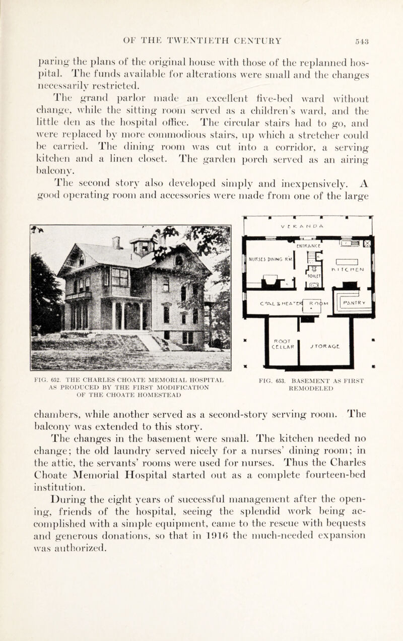 paring the plans of the original house with those of the replanned hos¬ pital. The funds available for alterations were small and the changes necessarily restricted. The grand parlor made an excellent five-bed ward without change, while the sitting room served as a children’s ward, and the little den as the hospital office. The circular stairs had to go, and were replaced by more commodious stairs, up which a stretcher could be carried. The dining room was cut into a corridor, a serving kitchen and a linen closet. The garden porch served as an airing balcony. » The second story also developed simply and inexpensively. A good operating room and accessories were made from one of the large P 9 If— | - H FIG. 652. THE CHARLES CHOATE MEMORIAL HOSPITAL FIG. 653. BASEMENT AS FIRST AS PRODUCED BY THE FIRST MODIFICATION REMODELED OF THE CHOATE HOMESTEAD chambers, while another served as a second-story serving room. The balcony was extended to this story. The changes in the basement were small. The kitchen needed no change; the old laundry served nicely for a nurses’ dining room; in the attic, the servants’ rooms were used for nurses. Thus the Charles Choate Memorial Hospital started out as a complete fourteen-bed institution. During the eight years of successful management after the open¬ ing, friends of the hospital, seeing the splendid work being ac¬ complished with a simple equipment, came to the rescue with bequests and generous donations, so that in 1916 the much-needed expansion was authorized.