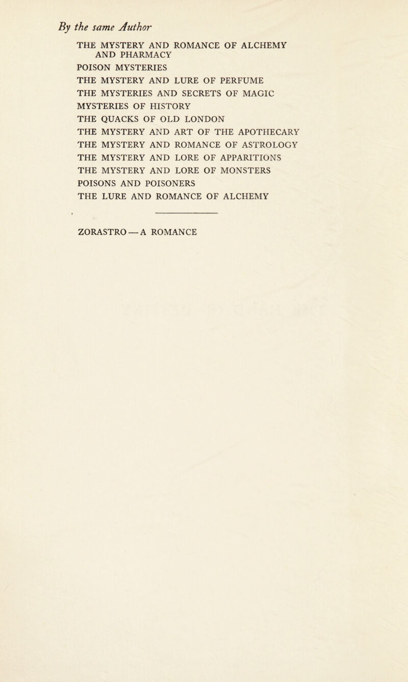 the same Author THE MYSTERY AND ROMANCE OF ALCHEMY AND PHARMACY POISON MYSTERIES THE MYSTERY AND LURE OF PERFUME THE MYSTERIES AND SECRETS OF MAGIC MYSTERIES OF HISTORY THE QUACKS OF OLD LONDON THE MYSTERY AND ART OF THE APOTHECARY THE MYSTERY AND ROMANCE OF ASTROLOGY THE MYSTERY AND LORE OF APPARITIONS THE MYSTERY AND LORE OF MONSTERS POISONS AND POISONERS THE LURE AND ROMANCE OF ALCHEMY ZORASTRO —A ROMANCE