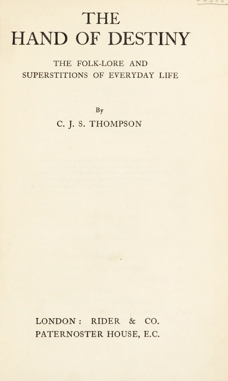 THE HAND OF DESTINY THE FOLK-LORE AND SUPERSTITIONS OF EVERYDAY LIFE By C. J. S. THOMPSON LONDON : RIDER & CO. PATERNOSTER HOUSE, E.C.