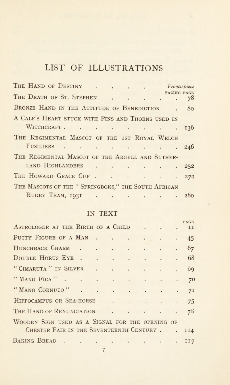 LIST OF ILLUSTRATIONS The Hand of Destiny .... Frontispiece FACING PAGE The Death of St. Stephen.78 Bronze Hand in the Attitude of Benediction . 80 A Calf's Heart stuck with Pins and Thorns used in Witchcraft.136 The Regimental Mascot of the ist Royal Welch Fusiliers.246 The Regimental Mascot of the Argyll and Suther¬ land Highlanders ...... 252 The Howard Grace Cup ...... 272 The Mascots of the “ Springboks/' the South African Rugby Team, 1931 ...... 280 IN TEXT PAGE Astrologer at the Birth of a Child ii Putty Figure of a Man ...... 45 Hunchback Charm ....... 67 Double Horus Eye ....... 68 “ Cimaruta  in Silver ...... 69 “ Mano Fica  ........ 70 Mano Cornuto ....... 71 Hippocampus or Sea-horse ..... 75 The Hand of Renunciation ..... 78 Wooden Sign used as a Signal for the opening of Chester Fair in the Seventeenth Century . .114 Baking Bread . . . . . . . .117