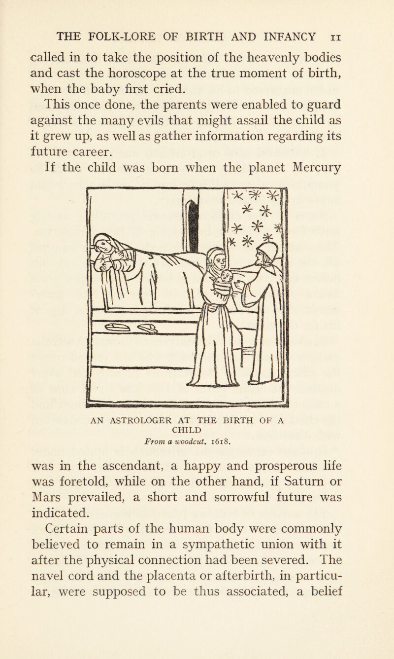 called in to take the position of the heavenly bodies and cast the horoscope at the true moment of birth, when the baby first cried. This once done, the parents were enabled to guard against the many evils that might assail the child as it grew up, as well as gather information regarding its future career. If the child was born when the planet Mercury AN ASTROLOGER AT THE BIRTH OF A CHILD From a woodcut. 1618. was in the ascendant, a happy and prosperous life was foretold, while on the other hand, if Saturn or Mars prevailed, a short and sorrowful future was indicated. Certain parts of the human body were commonly believed to remain in a sympathetic union with it after the physical connection had been severed. The navel cord and the placenta or afterbirth, in particu¬ lar, were supposed to be thus associated, a belief