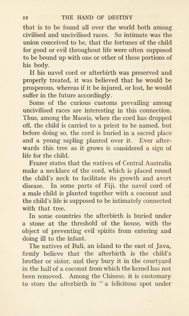 that is to be found all over the world both among civilised and uncivilised races. So intimate was the union conceived to be, that the fortunes of the child for good or evil throughout life were often supposed to be bound up with one or other of these portions of his body. If his navel cord or afterbirth was preserved and properly treated, it was believed that he would be prosperous, whereas if it be injured, or lost, he would suffer in the future accordingly. Some of the curious customs prevailing among uncivilised races are interesting in this connection. Thus, among the Maoris, when the cord has dropped off, the child is carried to a priest to be named, but before doing so, the cord is buried in a sacred place and a young sapling planted over it. Ever after¬ wards this tree as it grows is considered a sign of life for the child. Frazer states that the natives of Central Australia make a necklace of the cord, which is placed round the child’s neck to facilitate its growth and avert disease. In some parts of Fiji, the navel cord of a male child is planted together with a coconut and the child’s life is supposed to be intimately connected with that tree. In some countries the afterbirth is buried under a stone at the threshold of the house, with the object of preventing evil spirits from, entering and doing ill to the infant. The natives of Bali, an island to the east of Java, firmly believe that the afterbirth is the child’s brother or sister, and they bury it in the courtyard in the half of a coconut from which the kernel has not been removed. Among the Chinese, it is customary to store the afterbirth in “ a felicitous spot under