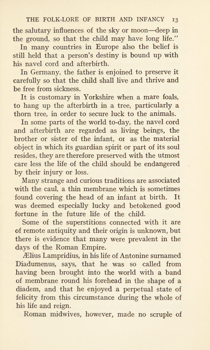 the salutary influences of the sky or moon—deep in the ground, so that the child may have long life.” In many countries in Europe also the belief is still held that a person's destiny is bound up with his navel cord and afterbirth. In Germany, the father is enjoined to preserve it carefully so that the child shall live and thrive and be free from sickness. It is customary in Yorkshire when a mare foals, to hang up the afterbirth in a tree, particularly a thorn tree, in order to secure luck to the animals. In some parts of the world to-day, the navel cord and afterbirth are regarded as living beings, the brother or sister of the infant, or as the material object in which its guardian spirit or part of its soul resides, they are therefore preserved with the utmost care less the life of the child should be endangered by their injury or loss. Many strange and curious traditions are associated with the caul, a thin membrane which is sometimes found covering the head of an infant at birth. It was deemed especially lucky and betokened good fortune in the future life of the child. Some of the superstitions connected with it are of remote antiquity and their origin is unknown, but there is evidence that many were prevalent in the days of the Roman Empire. iElius Lampridius, in his life of Antonine surnamed Diadumenus, says, that he was so called from having been brought into the world with a band of membrane round his forehead in the shape of a diadem, and that he enjoyed a perpetual state of felicity from this circumstance during the whole of his life and reign. Roman midwives, however, made no scruple of