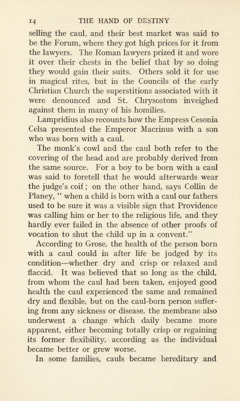 selling the caul, and their best market was said to be the Forum, where they got high prices for it from the lawyers. The Roman lawyers prized it and wore it over their chests in the belief that by so doing they would gain their suits. Others sold it for use in magical rites, but in the Councils of the early Christian Church the superstitions associated with it were denounced and St. Chrysostom inveighed against them in many of his homilies. Lampridius also recounts how the Empress Cesonia Celsa presented the Emperor Macrinus with a son who was born with a caul. The monk's cowl and the caul both refer to the covering of the head and are probably derived from the same source. For a boy to be born with a caul was said to foretell that he would afterwards wear the judge's coif; on the other hand, says Collin de Planey, “ when a child is born with a caul our fathers used to be sure it was a visible sign that Providence was calling him or her to the religious life, and they hardly ever failed in the absence of other proofs of vocation to shut the child up in a convent. According to Grose, the health of the person bom with a caul could in after life be judged by its condition—whether dry and crisp or relaxed and flaccid. It was believed that so long as the child, from whom the caul had been taken, enjoyed good health the caul experienced the same and remained dry and flexible, but on the caul-born person suffer¬ ing from any sickness or disease, the membrane also underwent a change which daily became more apparent, either becoming totally crisp or regaining its former flexibility, according as the individual became better or grew worse. In some families, cauls became hereditary and